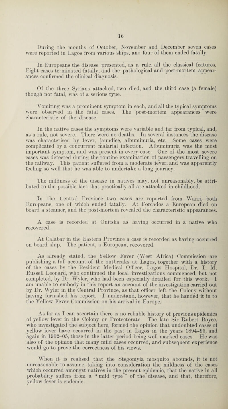 During the months of October, November and December seven cases were reported in Lagos from various ships, and four of them ended fatally. In Europeans the disease presented, as a rule, all the classical features. Eight cases tei urinated fatally, and the pathological and post-mortem appear¬ ances confirmed the clinical diagnosis. Of the three Syrians attacked, two died, and the third case (a female) though not fatal, was of a serious type. Vomiting was a prominent symptom in each, and all the typical symptoms were observed in the fatal cases. The post-mortem appearances were characteristic of the disease. In the native cases the symptoms were variable and far from typical, and, as a rule, not severe. There were no deaths. In several instances the disease was characterised by fever, jaundice, albuminuria, etc. Some cases were complicated by a concurrent malarial infection. Albuminuria was the most important symptom, and was present in every case. One of the most severe cases was detected during the routine examination of passengers travelling on the railway. This patient suffered from a moderate fever, and was apparently feeling so well that he was able to undertake a long journey. The mildness of the disease in natives may, not unreasonably, be attri¬ buted to the possible fact that practically all are attacked in childhood. In the Central Province two cases are reported from Warri, both Europeans, one of which ended fatally. At Forcados a European died on board a steamer, and the post-mortem revealed the characteristic appearances. A case is recorded at Onitslia as having occurred in a native who recovered. At Calabar in the Eastern Province a case is recorded as having occurred on board ship. The patient, a European, recovered. As already stated, the Yellow Fever (West Africa) Commission are publishing a full account of the outbreaks at Lagos, together with a history of the cases by the Resident Medical Officer, Lagos Hospital, Dr. T. M. Russell Leonard, who continued the local investigations commenced, but not completed, by Dr. Wyler, who had been especially detailed for this work. I am unable to embody in this report an account of the investigation carried out by Dr. Wyler in the Central Province, as that officer left the Colony without having furnished his report. I understand, however, that he handed it in to the Yellow Fever Commission on his arrival in Europe. As far as I can ascertain there is no reliable history of previous epidemics of yellow fever in the Colony or Protectorate. The late Sir Rubert Boyce, who investigated the subject here, formed the opinion that undoubted cases of yellow fever have occurred in the past in Lagos in the years 1894-95, and again in 1902-05, those in the latter period being well marked cases. He was also of the opinion that many mild cases occurred, and subsequent experience would go to prove the correctness of his views. When it is realised that the Stegomyia mosquito abounds, it is not unreasonable to assume, taking into consideration the mildness of the cases which occurred amongst natives in the present epidemic, that the native in all probability suffers from a “ mild type ” of the disease, and that, therefore, yellow fever is endemic.
