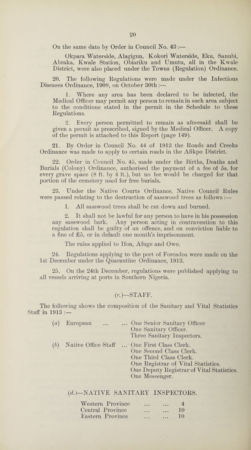 On the same date by Order in Council No. 43 :— Okpara Waterside, Alagigun, Kokori Waterside, Eku, Sanubi, Abraka, Kwale Station, Obiariku and Umutu, all in the Kwale District, were also placed under the Towns (Regulation) Ordinance. 20. The following Regulations were made under the Infectious Diseases Ordinance, 1908, on October 30th:— 1. Where any area has been declared to be infected, the Medical Officer may permit any person to remain in such area subject to the conditions stated in the permit in the Schedule to these Regulations. 2. Every person permitted to remain as aforesaid shall be given a permit as prescribed, signed by the Medical Officer. A copy of the permit is attached to this Report (page 149). 21. By Order in Council No. 44 of 1913 the Roads and Creeks Ordinance was made to apply to certain roads in the Afikpo District. 22. Order in Council No. 45, made under the Births, Deaths and Burials (Colony) Ordinance, authorised the payment of a fee of 5s. for every grave space (8 ft. by 4 ft.), but no fee would be charged for that portion of the cemetery used for free burials. 23. Under the Native Courts Ordinance, Native Council Rules were passed relating to the destruction of sasswood trees as follows :— 1. All sasswood trees shall be cut down and burned. 2. It shall not be lawful for any person to have in his possession any sasswood bark. Any person acting in contravention to this regulation shall be guilty of an offence, and on conviction liable to a fine of £5, or in default one month’s imprisonment. The rules applied to Ifon, Afuge and Owo. 24. Regulations applying to the port of Forcados were made on the 1st December under the Quarantine Ordinance, 1913. 25. On the 24th December, regulations were published applying to all vessels arriving at ports in Southern Nigeria. (c.)—STAFF. The following shows the composition of the Sanitary and Vital Statistics Staff in 1913 : — (a) European ... ... One Senior Sanitary Officer One Sanitary Officer. Three Sanitary inspectors. (5) Native Office Staff ... One First Class Clerk. One Second Class Clerk. One Third Class Clerk. One Registrar of Vital Statistics. One Deputy Registrar of Vital Statistics. One Messenger. (d.)—NATIVE SANITARY INSPECTORS. Western Province ... ... 4 Central Province ... ... 10 Eastern Province ... ... 10