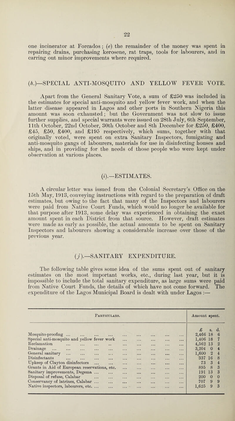 one incinerator at Forcaclos ; (e) the remainder of the money was spent in repairing drains, purchasing kerosene, rat traps, tools for labourers, and in carring out minor improvements where required. (h.)—SPECIAL ANTI-MOSQUITO AND YELLOW FEVER VOTE. Apart from the General Sanitary Vote, a sum of £250 was included in the estimates for special anti-mosquito and yellow fever work, and when the latter disease appeared in Lagos and other ports in Southern Nigeria this amount was soon exhausted; but the Government was not slow to issue further supplies, and special warrants were issued on 28th July, 6th September, 11th October, 22nd October, 30th October and 8th December for £250, £400, £45, £50, £400, and £195 respectively, which sums, together with that originally voted, were spent on extra Sanitary Inspectors, fumigating and anti-mosquito gangs of labourers, materials for use in disinfecting houses and ships, and in providing for the needs of those people who were kept under observation at various places. («).—ESTIMATES. A circular letter was issued from the Colonial Secretary’s Office on the 15th May, 1913, conveying instructions with regard to the preparation of draft estimates, but owing to the fact that many of the Inspectors and labourers were paid from Native Court Funds, which would no longer be available for that purpose after 1913, some delay was experienced in obtaining the exact amount spent in each District from that source. However, draft estimates were made as early as possible, the actual amounts to be spent on Sanitary Inspectors and labourers showing a considerable increase over those of the previous year. (y).—SANITARY EXPENDITURE. The following table gives some idea of the sums spent out of sanitary estimates on the most important works, etc., during last year, but it is impossible to include the total sanitary expenditure, as large sums were paid from Native Court Funds, the details of which have not come forward. The expenditure of the Lagos Municipal Board is dealt with under Lagos :— Particulars. Amount spent. £ s. d. Mosquito-proofing ... 2,466 18 6 Special anti-mosquito and yellow fever work 1,406 18 7 Reclamation 4,562 13 2 Drainage 3,204 0 4 General sanitary 1,600 2 4 Disinfectants 337 16 8 Upkeep of Clayton disinfectors 73 3 4 Grants in Aid of European reservations, etc. 895 8 3 Sanitary improvements, Degema ... 191 13 3 Disposal of refuse, Calabar 200 0 0 Conservancy of latrines, Calabar ... 707 9 9 Native inspectors, labourers, etc. ... 1,625 9 3