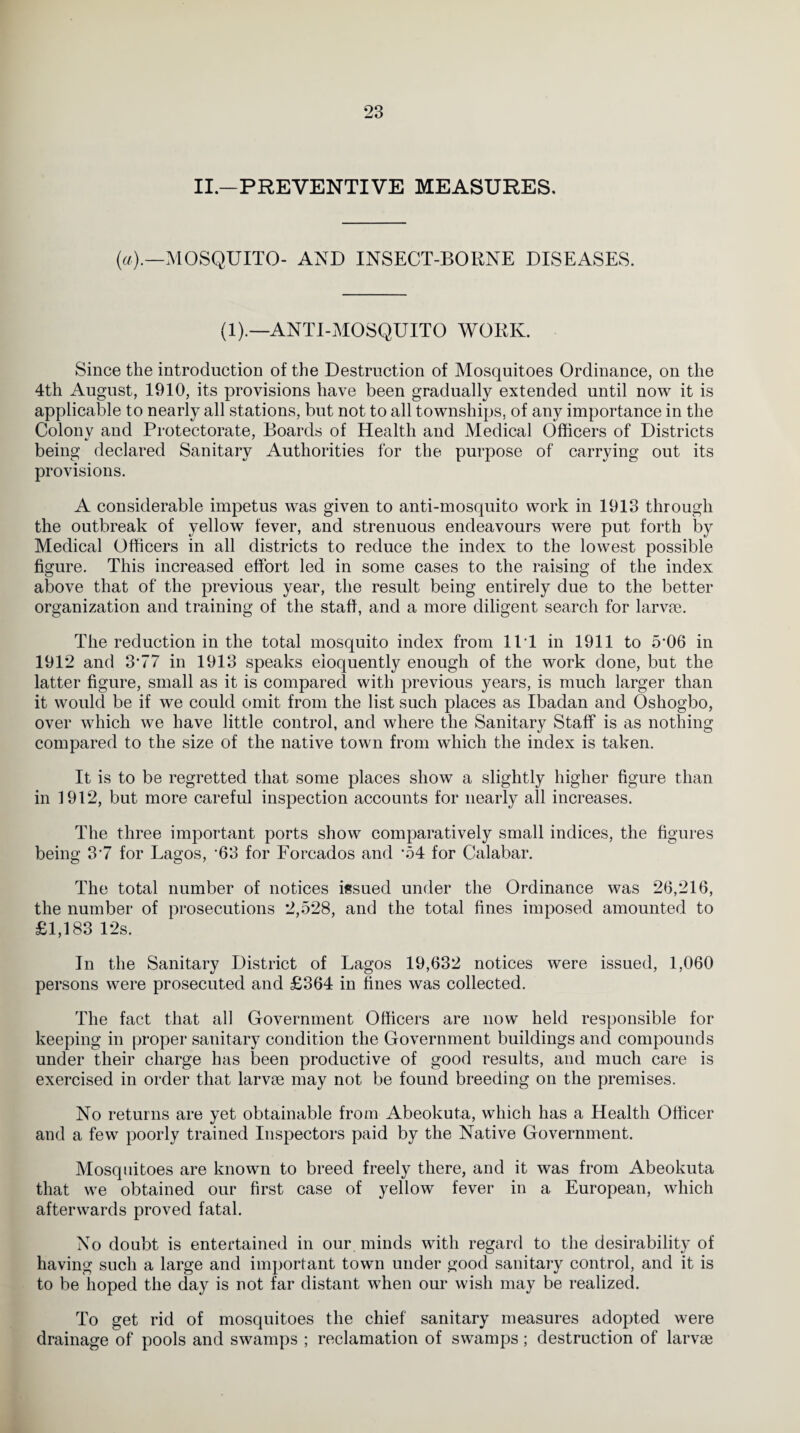 II.—PREVENTIVE MEASURES. (a).—MOSQUITO- AND INSECT-BORNE DISEASES. (1).—ANTI-MOSQUITO WORK. Since the introduction of the Destruction of Mosquitoes Ordinance, on the 4th August, 1910, its provisions have been gradually extended until now it is applicable to nearly all stations, but not to all townships, of any importance in the Colonv and Protectorate, Boards of Health and Medical Officers of Districts being declared Sanitary Authorities for the purpose of carrying out its provisions. A considerable impetus was given to anti-mosquito work in 1913 through the outbreak of yellow fever, and strenuous endeavours were put forth by Medical Officers in all districts to reduce the index to the lowest possible figure. This increased effort led in some cases to the raising of the index above that of the previous year, the result being entirely due to the better organization and training of the staff, and a more diligent search for larvae. The reduction in the total mosquito index from 11 1 in 1911 to 5'06 in 1912 and 3’77 in 1913 speaks eloquently enough of the work done, but the latter figure, small as it is compared with previous years, is much larger than it would be if we could omit from the list such places as Ibadan and Oshogbo, over which we have little control, and where the Sanitary Staff is as nothing compared to the size of the native town from which the index is taken. It is to be regretted that some places show a slightly higher figure than in 1912, but more careful inspection accounts for nearly all increases. The three important ports show comparatively small indices, the figures being 3-7 for Lagos, ’63 for Forcados and ’54 for Calabar. The total number of notices issued under the Ordinance was 26,216, the number of prosecutions 2,528, and the total fines imposed amounted to £1,183 12s. In the Sanitary District of Lagos 19,632 notices were issued, 1,060 persons were prosecuted and £364 in fines was collected. The fact that all Government Officers are now held responsible for keeping in proper sanitary condition the Government buildings and compounds under their charge has been productive of good results, and much care is exercised in order that larvae may not be found breeding on the premises. No returns are yet obtainable from Abeokuta, which has a Health Officer and a few poorly trained Inspectors paid by the Native Government. Mosquitoes are known to breed freely there, and it was from Abeokuta that we obtained our first case of yellow fever in a European, which afterwards proved fatal. No doubt is entertained in our minds with regard to the desirability of having such a large and important town under good sanitary control, and it is to be hoped the day is not far distant when our wish may be realized. To get rid of mosquitoes the chief sanitary measures adopted were drainage of pools and swamps ; reclamation of swamps; destruction of larvae