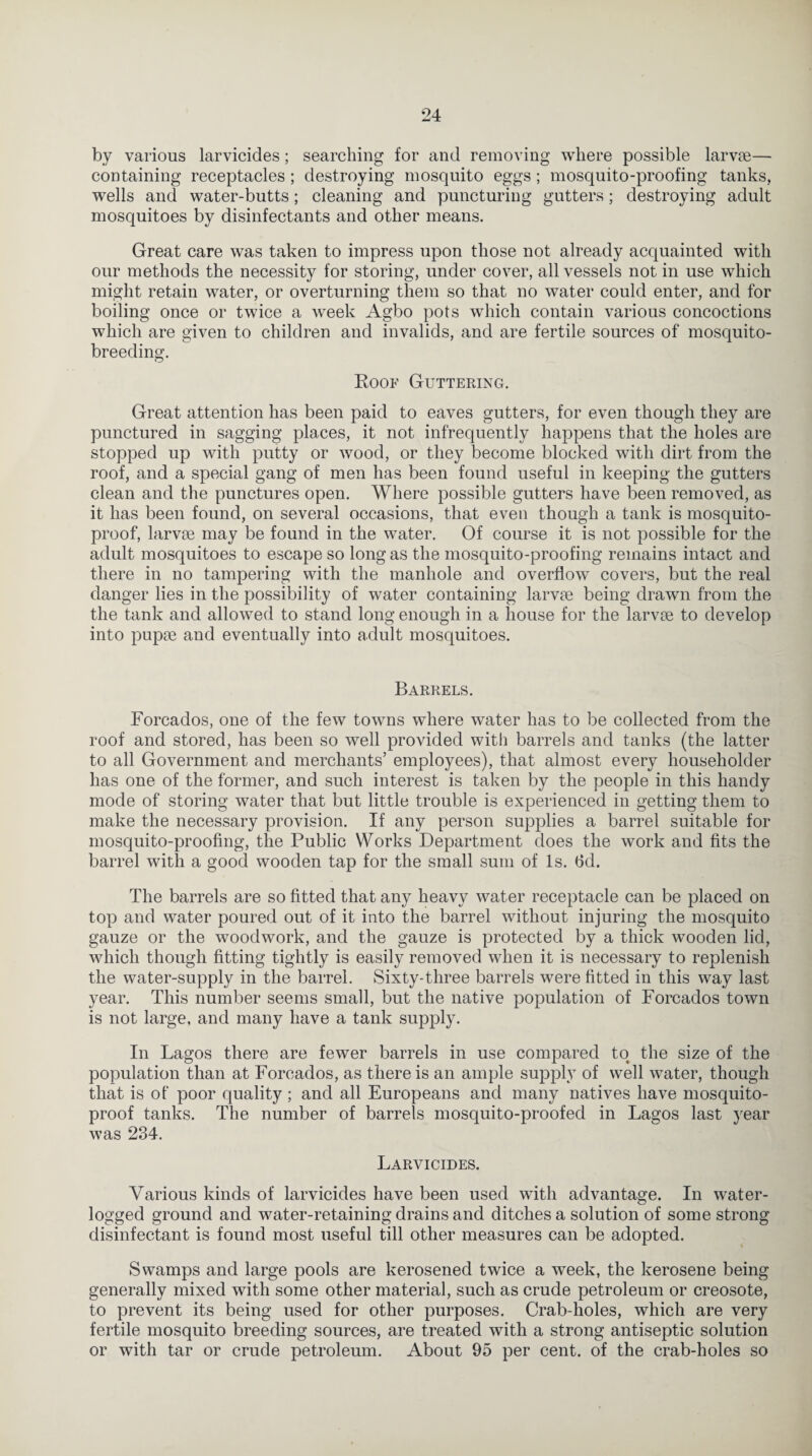 by various larvicides; searching for and removing where possible larvae— containing receptacles ; destroying mosquito eggs ; mosquito-proofing tanks, wells and water-butts; cleaning and puncturing gutters; destroying adult mosquitoes by disinfectants and other means. Great care was taken to impress upon those not already acquainted with our methods the necessity for storing, under cover, all vessels not in use which might retain water, or overturning them so that no water could enter, and for boiling once or twice a week Agbo pots which contain various concoctions which are given to children and invalids, and are fertile sources of mosquito¬ breeding. Roof Guttering. Great attention has been paid to eaves gutters, for even though they are punctured in sagging places, it not infrequently happens that the holes are stopped up with putty or wood, or they become blocked with dirt from the roof, and a special gang of men has been found useful in keeping the gutters clean and the punctures open. Where possible gutters have been removed, as it has been found, on several occasions, that even though a tank is mosquito- proof, larvrn may be found in the water. Of course it is not possible for the adult mosquitoes to escape so long as the mosquito-proofing remains intact and there in no tampering with the manhole and overflow covers, but the real danger lies in the possibility of water containing larvm being drawn from the the tank and allowed to stand long enough in a house for the larvae to develop into pupae and eventually into adult mosquitoes. Barrels. Forcados, one of the few towns where water has to be collected from the roof and stored, has been so well provided with barrels and tanks (the latter to all Government and merchants’ employees), that almost every householder has one of the former, and such interest is taken by the people in this handy mode of storing water that but little trouble is experienced in getting them to make the necessary provision. If any person supplies a barrel suitable for mosquito-proofing, the Public Works Department does the work and fits the barrel with a good wooden tap for the small sum of Is. 6d. The barrels are so fitted that any heavy water receptacle can be placed on top and water poured out of it into the barrel without injuring the mosquito gauze or the woodwork, and the gauze is protected by a thick wooden lid, which though fitting tightly is easily removed when it is necessary to replenish the water-supply in the barrel. Sixty-three barrels were fitted in this way last year. This number seems small, but the native population of Forcados town is not large, and many have a tank supply. In Lagos there are fewer barrels in use compared to the size of the population than at Forcados, as there is an ample supply of well water, though that is of poor quality ; and all Europeans and many natives have mosquito- proof tanks. The number of barrels mosquito-proofed in Lagos last year was 234. Larvicides. Various kinds of larvicides have been used with advantage. In water¬ logged ground and water-retaining drains and ditches a solution of some strong disinfectant is found most useful till other measures can be adopted. Swamps and large pools are kerosened twice a week, the kerosene being generally mixed with some other material, such as crude petroleum or creosote, to prevent its being used for other purposes. Crab-lioles, which are very fertile mosquito breeding sources, are treated with a strong antiseptic solution or with tar or crude petroleum. About 95 per cent, of the crab-holes so