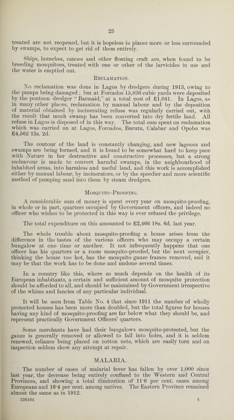 treated are not reopened, but it is hopeless in places more or less surrounded by swamps, to expect to get rid of them entirely. Ships, launches, canoes and other floating craft are, when found to be breeding mosquitoes, treated with one or other of the larvicides in use and the water is emptied out. Reclamation. No reclamation was done in Lagos by dredgers during 1913, owing to the pumps being damaged ; but at Forcados 15,836 cubic yards were deposited by the pontoon dredger “Barmaid,” at a total cost of £1,041. In Lagos, as in many other places, reclamation by manual labour and by the deposition of material obtained by incinerating refuse was regularly carried out, with the result that much swamp has been converted into dry fertile land. All refuse in Lagos is disposed of in this way. The total sum spent on reclamation which was carried on at Lagos, Forcados, Burutu, Calabar and Opobo was £4,562 13s. 2d. The contour of the land is constantly changing, and new lagoons and swamps are being formed, and it is found to be somewhat hard to keep pace with Nature in her destructive and constructive processes, but a strong endeavour is made to convert harmful swamps, in the neighbourhood of inhabited areas, into harmless and useful land, and this work is accomplished either by manual labour, by incinerators, or by the speedier and more scientific method of pumping sand into them by steam dredgers. Mosquito-Proofing. A considerable sum of money is spent every year on mosquito-proofing, in whole or in part, quarters occupied by Government officers, and indeed no officer who wishes to be protected in this way is ever refused the privilege. The total expenditure on this amounted to £2,466 18s. 6d. last year. The whole trouble about mosquito-proofing a house arises from the difference in the tastes of the various officers who may occupy a certain bungalow at one time or another. It not infrequently happens that one officer has his quarters or a room mosquito-proofed, but the next occupier, thinking the house too hot, has the mosquito gauze frames removed, and it may be that the work has to be done and undone several times. In a country like this, where so much depends on the health of its European inhabitants, a certain and sufficient amount of mosquito protection should be afforded to all, and should be maintained by Government irrespective of the whims and fancies of any particular individual. It will be seen from Table No. 4 that since 1911 the number of wholly protected houses has been more than doubled, but the total figures for houses having any kind of mosquito-proofing are far below what they should be, and represent practically Government Officers’ quarters. Some merchants have had their bungalows mosquito-protected, but the gauze is generally removed or allowed to fall into holes, and it is seldom renewed, reliance being placed on cotton nets, which are easily torn and on inspection seldom show any attempt at repair. MALARIA. The number of cases of malarial fever has fallen by over 1,000 since last year, the decrease being entirely confined to the Western and Central Provinces, and showing a total diminution of 11 6 per cent, cases among Europeans and 164 per cent, among natives. The Eastern Province remained almost the same as in 1912. 226484 4
