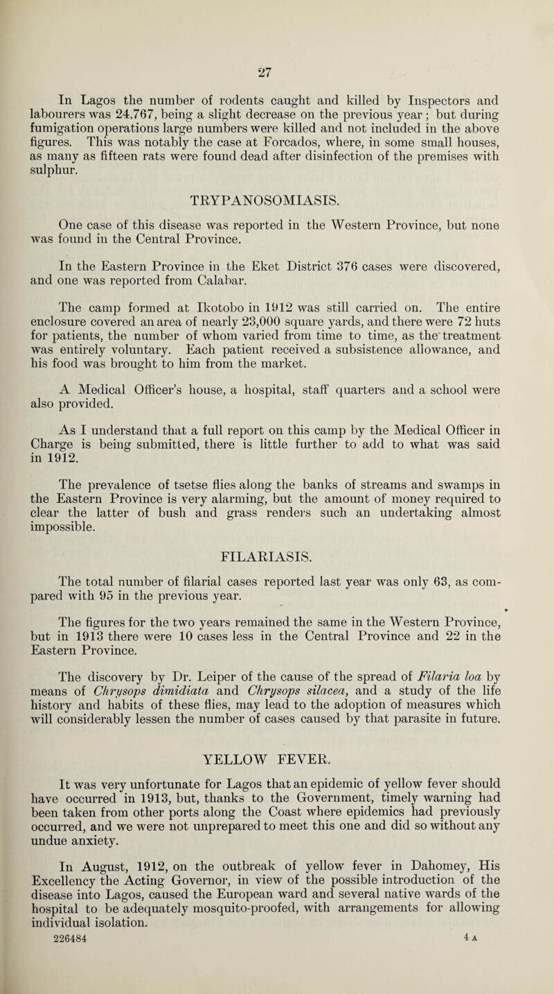 In Lagos the number of rodents caught and killed by Inspectors and labourers was 24,767, being a slight decrease on the previous year ; but during fumigation operations large numbers were killed and not included in the above figures. This was notably the case at Forcados, where, in some small houses, as many as fifteen rats were found dead after disinfection of the premises with sulphur. TRYPANOSOMIASIS. One case of this disease was reported in the Western Province, but none was found in the Central Province. In the Eastern Province in the Eket District 376 cases were discovered, and one was reported from Calabar. The camp formed at Ikotobo in 1912 was still carried on. The entire enclosure covered an area of nearly 23,000 square yards, and there were 72 huts for patients, the number of whom varied from time to time, as the treatment was entirely voluntary. Each patient received a subsistence allowance, and his food was brought to him from the market. A Medical Officer’s house, a hospital, staff quarters and a school were also provided. As I understand that a full report on this camp by the Medical Officer in Charge is being submitted, there is little further to add to what was said in 1912. The prevalence of tsetse flies along the banks of streams and swamps in the Eastern Province is very alarming, but the amount of money required to clear the latter of bush and grass renders such an undertaking almost impossible. FILARIASIS. The total number of filarial cases reported last year was only 63, as com¬ pared with 95 in the previous year. The figures for the two years remained the same in the Western Province, but in 1913 there were 10 cases less in the Central Province and 22 in the Eastern Province. The discovery by Dr. Leiper of the cause of the spread of Filaria loa by means of Chry sops dimidiata and Clirysops silacea, and a study of the life history and habits of these flies, may lead to the adoption of measures which will considerably lessen the number of cases caused by that parasite in future. YELLOW FEVER. It was very unfortunate for Lagos that an epidemic of yellow fever should have occurred in 1913, but, thanks to the Government, timely warning had been taken from other ports along the Coast where epidemics had previously occurred, and we were not unprepared to meet this one and did so without any undue anxiety. In August, 1912, on the outbreak of yellow fever in Dahomey, His Excellency the Acting Governor, in view of the possible introduction of the disease into Lagos, caused the European ward and several native wards of the hospital to be adequately mosquito-proofed, with arrangements for allowing individual isolation. 226484 4 a