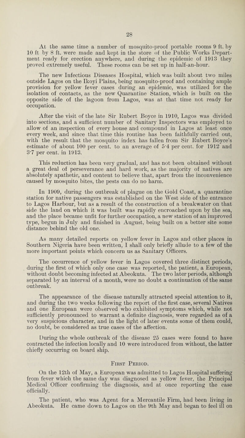 At the same time a number of mosquito-proof portable rooms 9 ft. by 10 ft by 8 ft. were made and kept in the store of the Public Works Depart¬ ment ready for erection anywhere, and during the epidemic of 1913 they proved extremely useful. These rooms can be set up in half-an-hour. The new Infectious Diseases Hospital, which was built about two miles outside Lagos on the Ikoyi Plains, being mosquito-proof and containing ample provision for yellow fever cases during an epidemic, was utilized for the isolation of contacts, as the new Quarantine Station, which is built on the opposite side of the lagoon from Lagos, was at that time not ready for occupation. After the visit of the late Sir Hubert Boyce in 1910, Lagos was divided into sections, and a sufficient number of Sanitary Inspectors was employed to allow of an inspection of every bouse and compound in Lagos at least once every week, and since that time this routine has been faithfully carried out, with the result that the mosquito index has fallen from Sir Hubert Boyce’s estimate of about 100 per cent, to an average of 5 4 per cent, for 1912 and 3'7 per cent, in 1913. This reduction has been very gradual, and has not been obtained without a great deal of perseverance and hard work, as the majority of natives are absolutely apathetic, and content to believe that, apart from the inconvenience caused by mosquito bites, the pests can do no harm. In 1909, during the outbreak of plague on the Hold Coast, a quarantine station for native passengers was established on the West side of the entrance to Lagos Harbour, but as a result of the construction of a breakwater on that side the land on which it was built was rapidly encroached upon by the sea, and the place became unfit for further occupation, a new station of an improved type, begun in July and finished in August, being built on a better site some distance behind the old one. As many detailed reports on yellow fever in Lagos and other places in Southern Nigeria have been written, I shall only briefly allude to a few of the more important points which concern us as Sanitary Officers. The occurrence of yellow fever in Lagos covered three distinct periods, during the first of which only one case was reported, the patient, a European, without doubt becoming infected at Abeokuta. The two later periods, although separated by an interval of a month, were no doubt a continuation of the same outbreak. The appearance of the disease naturally attracted special attention to it, and during the two weeks following the report of the first case, several Natives and one European were observed who exhibited symptoms which, while not sufficiently pronounced to warrant a definite diagnosis, were regarded as of a very suspicious character, and in the light of later events some of them could, no doubt, be considered as true cases of the affection. During the whole outbreak of the disease 25 cases were found to have contracted the infection locally and 10 were introduced from without, the latter chiefly occurring on board ship. First Period. On the 12th of May, a European was admitted to Lagos Hospital suffering from fever which the same day was diagnosed as yellow fever, the Principal Medical Officer confirming the diagnosis, and at once reporting the case officially. The patient, who was Agent for a Mercantile Firm, had been living in Abeokuta. He came down to Lagos on the 9th May and began to feel ill on