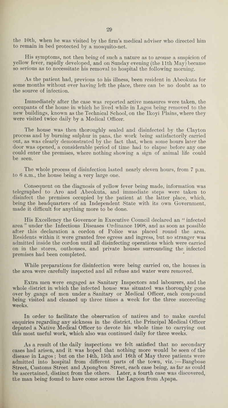 the 10th, when he was visited by the firm’s medical adviser who directed him to remain in bed protected by a mosquito-net. His symptoms, not then being of such a nature as to arouse a suspicion of yellow fever, rapidly developed, and on Sunday evening (the 11th May) became so serious as to necessitate his removal to hospital the following morning. As the patient had, previous to his illness, been resident in Abeokuta for some months without ever having left the place, there can be no doubt as to the source of infection. Immediately after the case was reported active measures were taken, the occupants of the house in which he lived while in Lagos being removed to the new buildings, known as the Technical School, on the Ikoyi Plains, where they were visited twice daily by a Medical Officer. The house was then thoroughly sealed and disinfected by the Clayton process and by burning sulphur in pans, the work being satisfactorily carried out, as was clearly demonstrated by the fact that, when some hours later the door was opened, a considerable period of time had to elapse before any one could enter the premises, where nothing showing a sign of animal life could be seen. The whole process of disinfection lasted nearly eleven hours, from 7 p.m. to 6 a.m., the house being a very large one. Consequent on the diagnosis of yellow fever being made, information was telegraphed to Aro and Abeokuta, and immediate steps were taken to disinfect the premises occupied by the patient at the latter place, which, being the headquarters of an Independent State with its own Government, made it difficult for anything more to be done. His Excellency the Governor in Executive Council declared an “ infected area ” under the Infectious Diseases Ordinance 1908, and as soon as possible after this declaration a cordon of Police was placed round the area. Residents within it were granted free egress and ingress, but no stranger was admitted inside the cordon until all disinfecting operations which were carried on in the stores, outhouses, and private houses surrounding the infected premises had been completed. While preparations for disinfection were being carried on, the houses in the area were carefully inspected and all refuse and water were removed. Extra men were engaged as Sanitary Inspectors and labourers, and the whole district in which the infected house was situated was thoroughly gone over by gangs of men under a Sanitary or Medical Officer, each compound being visited and cleaned up three times a week for the three succeeding weeks. In order to facilitate the observation of natives and to make careful enquiries regarding any sickness in the district, the Principal Medical Officer deputed a Native Medical Officer to devote his whole time to carrying out this most useful work, which also was continued daily for three weeks. As a result of the daily inspections we felt satisfied that no secondary cases had arisen, and it was hoped that nothing more would be seen of the disease in Lagos ; but on the 14th, 15th and 16th of May three patients Avere admitted into hospital from different parts of the town, viz.:—Bangbose Street, Customs Street and Apongbon Street, each case being, as far as could be ascertained, distinct from the others. Later, a fourth case was disco\7ered, the man being found to have come across the Lagoon from Apapa.