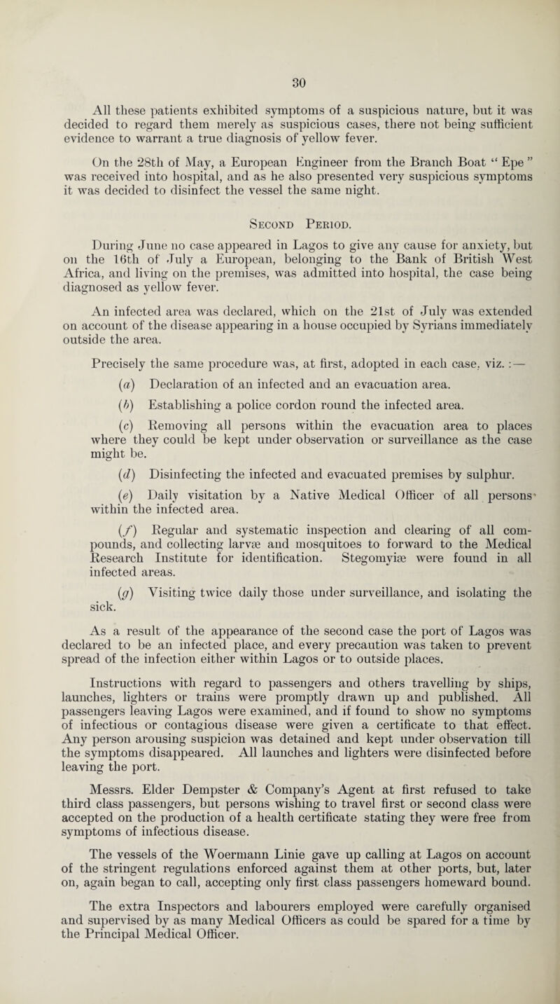 All these patients exhibited symptoms of a suspicious nature, but it was decided to regard them merely as suspicious cases, there not being sufficient evidence to warrant a true diagnosis of yellow fever. On the 28th of May, a European Engineer from the Branch Boat “ Epe ” was received into hospital, and as he also presented very suspicious symptoms it was decided to disinfect the vessel the same night. Second Period. During June no case appeared in Lagos to give any cause for anxiety, but on the 16th of July a European, belonging to the Bank of British West Africa, and living on the premises, was admitted into hospital, the case being diagnosed as yellow fever. An infected area was declared, which on the 21st of July was extended on account of the disease appearing in a house occupied by Syrians immediately outside the area. Precisely the same procedure was, at first, adopted in each case, viz. : — (a) Declaration of an infected and an evacuation area. (b) Establishing a police cordon round the infected area. (c) Bemoving all persons within the evacuation area to places where they could be kept under observation or surveillance as the case might be. (d) Disinfecting the infected and evacuated premises by sulphur. (e) Daily visitation by a Native Medical Officer of all persons' within the infected area. (/) Kegular and systematic inspection and clearing of all com¬ pounds, and collecting larvae and mosquitoes to forward to the Medical Besearch Institute for identification. Stegomviae were found in all infected areas. (g) Visiting twice daily those under surveillance, and isolating the sick. As a result of the appearance of the second case the port of Lagos was declared to be an infected place, and every precaution was taken to prevent spread of the infection either within Lagos or to outside places. Instructions with regard to passengers and others travelling by ships, launches, lighters or trains were promptly drawn up and published. All passengers leaving Lagos were examined, and if found to show no symptoms of infectious or contagious disease were given a certificate to that effect. Any person arousing suspicion was detained and kept under observation till the symptoms disappeared. All launches and lighters were disinfected before leaving the port. Messrs. Elder Dempster & Company’s Agent at first refused to take third class passengers, but persons wishing to travel first or second class were accepted on the production of a health certificate stating they were free from symptoms of infectious disease. The vessels of the Woermann Linie gave up calling at Lagos on account of the stringent regulations enforced against them at other ports, but, later on, again began to call, accepting only first class passengers homeward bound. The extra Inspectors and labourers employed were carefully organised and supervised by as many Medical Officers as could be spared for a time by the Principal Medical Officer.