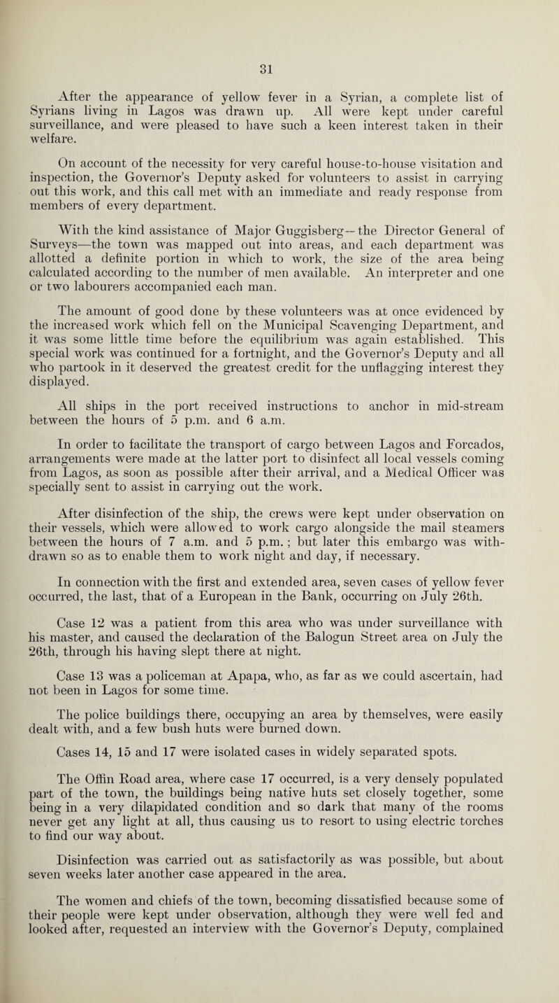 After the appearance of yellow fever in a Syrian, a complete list of Syrians living in Lagos was drawn up. All were kept under careful surveillance, and were pleased to have such a keen interest taken in their welfare. On account of the necessity for very careful house-to-house visitation and inspection, the Governor’s Deputy asked for volunteers to assist in carrying out this work, and this call met with an immediate and ready response from members of every department. With the kind assistance of Major Guggisberg— the Director General of Surveys—the town was mapped out into areas, and each department was allotted a definite portion in which to work, the size of the area being calculated according to the number of men available. An interpreter and one or two labourers accompanied each man. The amount of good done by these volunteers was at once evidenced by the increased work which fell on the Municipal Scavenging Department, and it was some little time before the equilibrium was again established. This special work was continued for a fortnight, and the Governor’s Deputy and all who partook in it deserved the greatest credit for the unflagging interest they displayed. All ships in the port received instructions to anchor in mid-stream between the hours of 5 p.m. and 6 a.m. In order to facilitate the transport of cargo between Lagos and Forcados, arrangements were made at the latter port to disinfect all local vessels coming from Lagos, as soon as possible after their arrival, and a Medical Officer was specially sent to assist in carrying out the work. After disinfection of the ship, the crews were kept under observation on their vessels, which were allowed to work cargo alongside the mail steamers between the hours of 7 a.m. and 5 p.m.; but later this embargo was with¬ drawn so as to enable them to work night and day, if necessary. In connection with the first and extended area, seven cases of yellow fever occurred, the last, that of a European in the Bank, occurring on July 26th. Case 12 was a patient from this area who was under surveillance with his master, and caused the declaration of the Balogun Street area on July the 26th, through his having slept there at night. Case 13 was a policeman at Apapa, who, as far as we could ascertain, had not been in Lagos for some time. The police buildings there, occupying an area by themselves, were easily dealt with, and a few bush huts were burned down. Cases 14, 15 and 17 were isolated cases in widely separated spots. The Offin Road area, where case 17 occurred, is a very densely populated part of the town, the buildings being native huts set closely together, some being in a very dilapidated condition and so dark that many of the rooms never get any light at all, thus causing us to resort to using electric torches to find our way about. Disinfection was carried out as satisfactorily as was possible, but about seven weeks later another case appeared in the area. The women and chiefs of the town, becoming dissatisfied because some of their people were kept under observation, although they were well fed and looked after, requested an interview with the Governor’s Deputy, complained