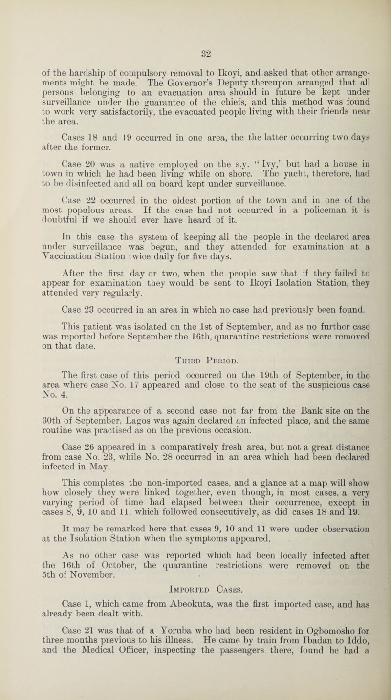 of the hardship of compulsory removal to Ikoyi, and asked that other arrange¬ ments might be made. The Governor’s Deputy thereupon arranged that all persons belonging to an evacuation area should in future be kept under surveillance under the guarantee of the chiefs, and this method was found to work very satisfactorily, the evacuated people living with their friends near the area. Cases 18 and 19 occurred in one area, the the latter occurring two days after the former. Case 20 was a native employed on the s.v. “ Ivy,” but had a house in town in which he had been living while on shore. The yacht, therefore, had to be disinfected and all on board kept under surveillance. Case 22 occurred in the oldest portion of the town and in one of the most populous areas. If the case had not occurred in a policeman it is doubtful if we should ever have heard of it. In this case the system of keeping all the people in the declared area under surveillance was begun, and they attended for examination at a Vaccination Station twice daily for five days. After the first day or two, when the people saw that if they failed to appear for examination they would be sent to Ikoyi Isolation Station, they attended very regularly. Case 23 occurred in an area in which no case had previously been found. This patient was isolated on the 1st of September, and as no further case was reported before September the 16th, quarantine restrictions were removed on that date. Third Period. The first case of this period occurred on the 19th of September, in the area where case No. 17 appeared and close to the seat of the suspicious case No. 4. On the appearance of a second case not far from the Bank site on the 30th of September, Lagos was again declared an infected place, and the same routine was practised as on the previous occasion. Case 26 appeared in a comparatively fresh area, but not a great distance from case No. 23, while No. 28 occurred in an area which had been declared infected in May. This completes the non-imported cases, and a glance at a map will show how closely they were linked together, even though, in most cases, a very varying period of time had elapsed between their occurrence, except in cases 8, 9, 10 and 11, which followed consecutively, as did cases 18 and 19. It may be remarked here that cases 9, 10 and 11 were under observation at the Isolation Station when the symptoms appeared. As no other case was reported which had been locally infected after the 16th of October, the quarantine restrictions were removed on the 5th of November. Imported Cases. Case 1, which came from Abeokuta, was the first imported case, and has already been dealt with. Case 21 was that of a Yoruba who had been resident in Ogbomosho for three months previous to his illness. He came by train from Ibadan to Iddo, and the Medical Officer, inspecting the passengers there, found he had a