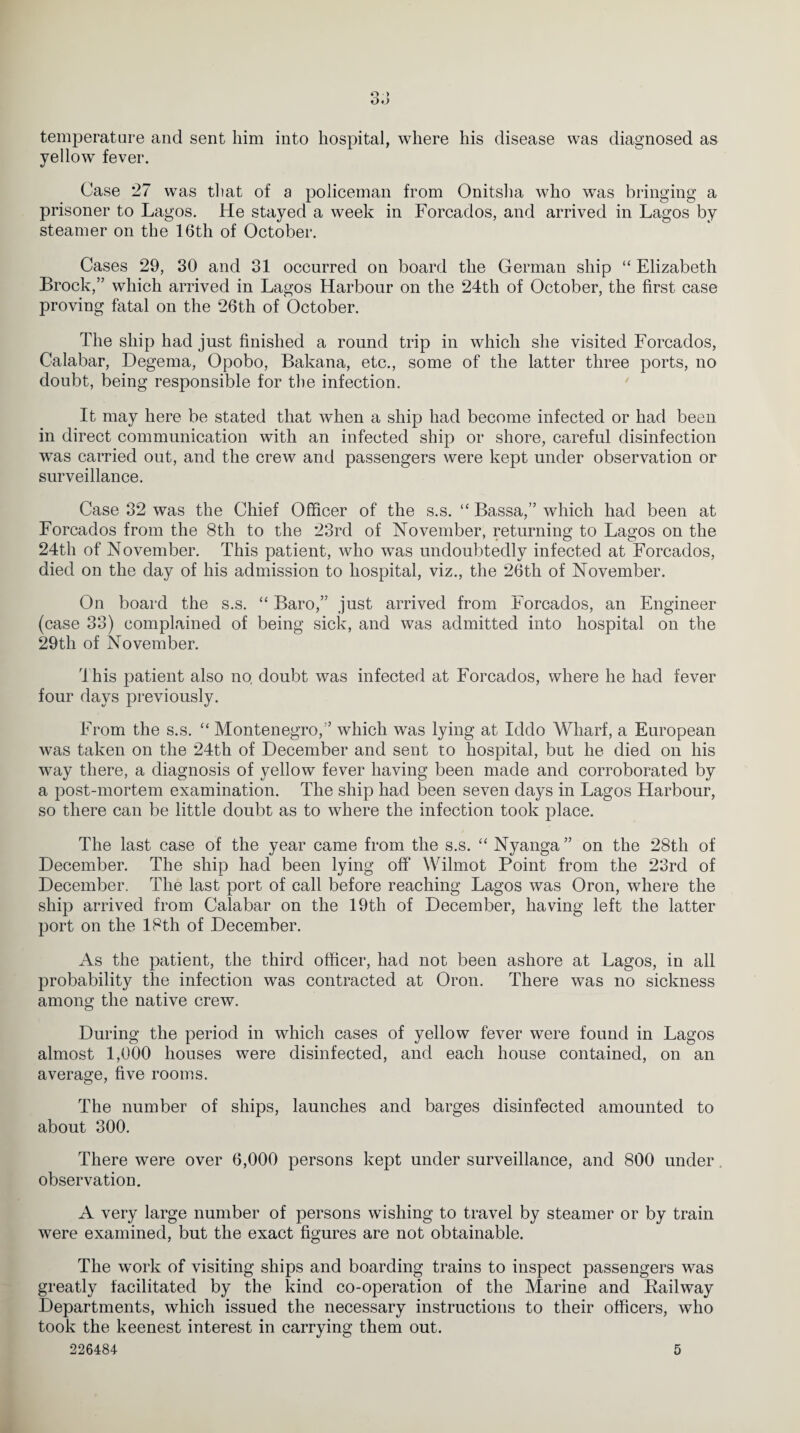 Q > O.J temperature and sent him into hospital, where his disease was diagnosed as yellow fever. Case 27 was that of a policeman from Onitsha who was bringing a prisoner to Lagos. He stayed a week in Forcados, and arrived in Lagos by steamer on the 16th of October. Cases 29, 30 and 31 occurred on board the German ship “ Elizabeth Brock,” which arrived in Lagos Harbour on the 24th of October, the first case proving fatal on the 26th of October. The ship had just finished a round trip in which she visited Forcados, Calabar, Degema, Opobo, Bakana, etc., some of the latter three ports, no doubt, being responsible for the infection. It may here be stated that when a ship had become infected or had been, in direct communication with an infected ship or shore, careful disinfection was carried out, and the crew and passengers were kept under observation or surveillance. Case 32 was the Chief Officer of the s.s. ,c Bassa,” which had been at Forcados from the 8th to the 23rd of November, returning to Lagos on the 24th of November. This patient, who was undoubtedly infected at Forcados, died on the day of his admission to hospital, viz., the 26th of November. On board the s.s. “ Baro,” just arrived from Forcados, an Engineer (case 33) complained of being sick, and was admitted into hospital on the 29th of November. This patient also no doubt was infected at Forcados, where he had fever four days previously. From the s.s. “ Montenegro,” which was lying at Iddo Wharf, a European was taken on the 24th of December and sent to hospital, but he died on his way there, a diagnosis of yellow fever having been made and corroborated by a post-mortem examination. The ship had been seven days in Lagos Harbour, so there can be little doubt as to where the infection took place. The last case of the year came from the s.s. “ Nyanga ” on the 28th of December. The ship had been lying off Wilmot Point from the 23rd of December. The last port of call before reaching Lagos was Oron, where the ship arrived from Calabar on the 19th of December, having left the latter port on the 18th of December. As the patient, the third officer, had not been ashore at Lagos, in all probability the infection was contracted at Oron. There was no sickness among the native crew. During the period in which cases of yellow fever were found in Lagos almost 1,000 houses were disinfected, and each house contained, on an average, five rooms. The number of ships, launches and barges disinfected amounted to about 300. There were over 6,000 persons kept under surveillance, and 800 under observation. A very large number of persons wishing to travel by steamer or by train were examined, but the exact figures are not obtainable. The work of visiting ships and boarding trains to inspect passengers was greatly facilitated by the kind co-operation of the Marine and Bailway Departments, which issued the necessary instructions to their officers, who took the keenest interest in carrying them out. 226484 5