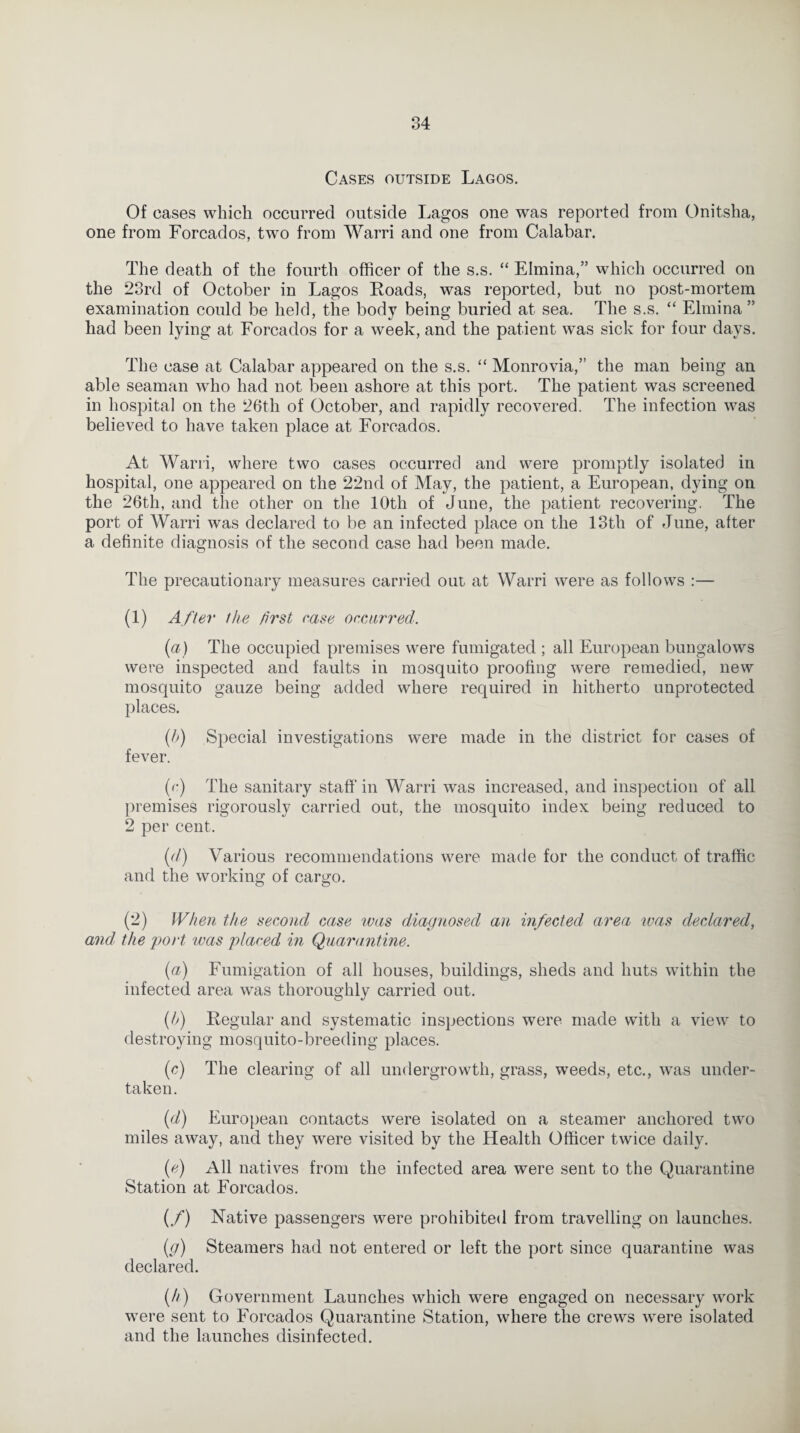 Cases outside Lagos. Of cases which occurred outside Lagos one was reported from Onitsha, one from Forcados, two from Warri and one from Calabar. The death of the fourth officer of the s.s. “ Elmina,” which occurred on the 23rd of October in Lagos Roads, was reported, but no post-mortem examination could be held, the body being buried at sea. The s.s. “ Elmina” had been lying at Forcados for a week, and the patient was sick for four days. The case at Calabar appeared on the s.s. “ Monrovia,” the man being an able seaman who had not been ashore at this port. The patient was screened in hospital on the 26th of October, and rapidly recovered. The infection was believed to have taken place at Forcados. At Warri, where two cases occurred and were promptly isolated in hospital, one appeared on the 22nd of May, the patient, a European, dying on the 26th, and the other on the 10th of June, the patient recovering. The port of Warri was declared to be an infected place on the 13th of June, after a definite diagnosis of the second case had been made. The precautionary measures carried out at Warri were as follows :— (1) After the first case occurred. (a) The occupied premises were fumigated ; all European bungalows were inspected and faults in mosquito proofing were remedied, new mosquito gauze being added where required in hitherto unprotected places. (b) Special investigations were made in the district for cases of fever. (c) The sanitary staff'in Warri was increased, and inspection of all premises rigorously carried out, the mosquito index being reduced to 2 per cent. (d) Various recommendations were made for the conduct of traffic and the working of cargo. (2) When the second case was diagnosed an infected area was declared, and the port was placed in Quarantine. (a) Fumigation of all houses, buildings, sheds and huts within the infected area was thoroughly carried out. (h) Regular and systematic inspections were made with a view to destroying mosquito-breeding places. (c) The clearing of all undergrowth, grass, weeds, etc., was under¬ taken. (d) European contacts were isolated on a steamer anchored two miles away, and they were visited by the Health Officer twice daily. (e) All natives from the infected area were sent to the Quarantine Station at Forcados. (/) Native passengers were prohibited from travelling on launches. (,g) Steamers had not entered or left the port since quarantine was declared. (//) Government Launches which were engaged on necessary work were sent to Forcados Quarantine Station, where the crews were isolated and the launches disinfected.