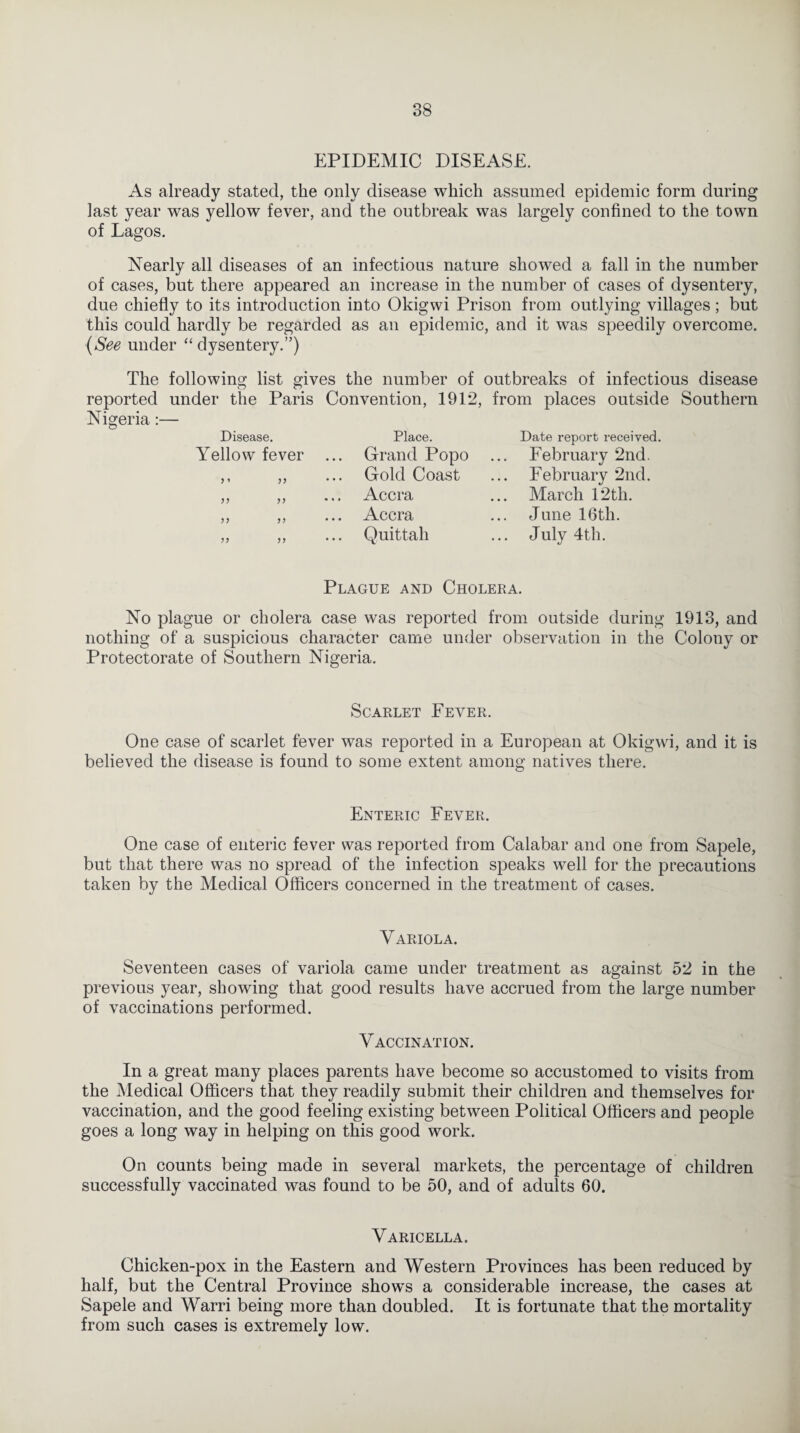 EPIDEMIC DISEASE. As already stated, the only disease which assumed epidemic form during last year was yellow fever, and the outbreak was largely confined to the town of Lagos. Nearly all diseases of an infectious nature showed a fall in the number of cases, but there appeared an increase in the number of cases of dysentery, due chiefly to its introduction into Okigwi Prison from outlying villages; but this could hardly be regarded as an epidemic, and it was speedily overcome. (See under “dysentery.”) The following list gives the number of outbreaks of infectious disease reported under the Paris Convention, 1912, from places outside Southern Nigeria:— Disease. Place. Date report received. Yellow fever ... Grand Popo February 2nd. > ’ Gold Coast ... February 2nd. Accra ... March 12th. ... Accra June 16th. >> >> Quittah ... July 4th. Plague and Cholera. No plague or cholera case was reported from outside during 1913, and nothing of a suspicious character came under observation in the Colony or Protectorate of Southern Nigeria. Scarlet Fever. One case of scarlet fever was reported in a European at Okigwi, and it is believed the disease is found to some extent among natives there. Enteric Fever. One case of enteric fever was reported from Calabar and one from Sapele, but that there was no spread of the infection speaks well for the precautions taken by the Medical Officers concerned in the treatment of cases. Variola. Seventeen cases of variola came under treatment as against 52 in the previous year, showing that good results have accrued from the large number of vaccinations performed. Vaccination. In a great many places parents have become so accustomed to visits from the Medical Officers that they readily submit their children and themselves for vaccination, and the good feeling existing between Political Officers and people goes a long way in helping on this good work. On counts being made in several markets, the percentage of children successfully vaccinated was found to be 50, and of adults 60. Varicella. Chicken-pox in the Eastern and Western Provinces has been reduced by half, but the Central Province shows a considerable increase, the cases at Sapele and Warri being more than doubled. It is fortunate that the mortality from such cases is extremely low.