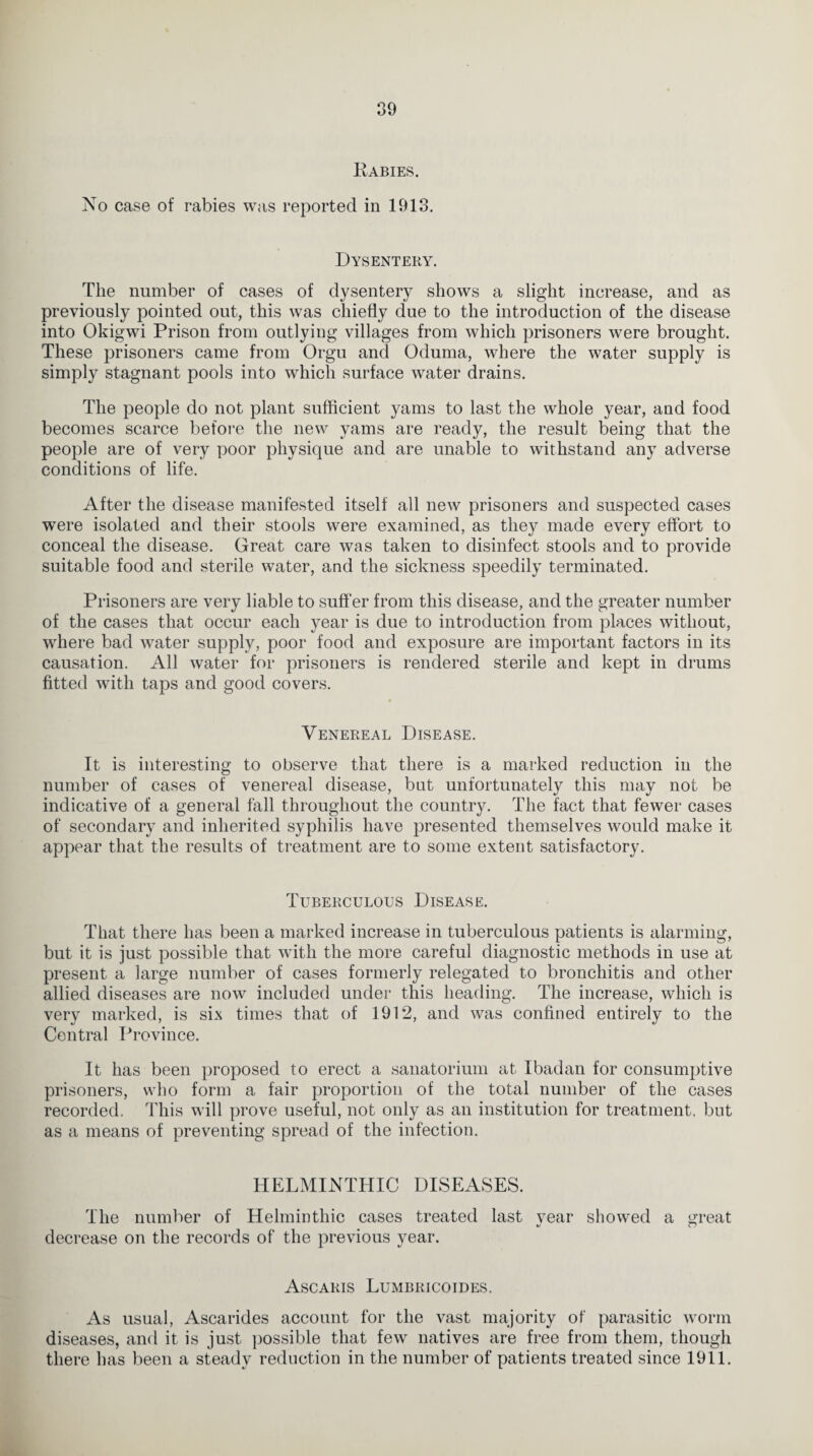 Rabies. No case of rabies was reported in 1913. Dysentery. The number of cases of dysentery shows a slight increase, and as previously pointed out, this was chiefly due to the introduction of the disease into Okigwi Prison from outlying villages from which prisoners were brought. These prisoners came from Orgu and Oduma, where the water supply is simply stagnant pools into which surface water drains. The people do not plant sufficient yams to last the whole year, and food becomes scarce before the new yams are ready, the result being that the people are of very poor physique and are unable to withstand any adverse conditions of life. After the disease manifested itself all new prisoners and suspected cases were isolated and their stools were examined, as they made every effort to conceal the disease. Great care was taken to disinfect stools and to provide suitable food and sterile water, and the sickness speedily terminated. Prisoners are very liable to suffer from this disease, and the greater number of the cases that occur each year is due to introduction from places without, where bad water supply, poor food and exposure are important factors in its causation. All water for prisoners is rendered sterile and kept in drums fitted with taps and good covers. Venereal Disease. It is interesting to observe that there is a marked reduction in the number of cases of venereal disease, but unfortunately this may not be indicative of a general fall throughout the country. The fact that fewer cases of secondary and inherited syphilis have presented themselves would make it appear that the results of treatment are to some extent satisfactory. Tuberculous Disease. That there has been a marked increase in tuberculous patients is alarming, but it is just possible that with the more careful diagnostic methods in use at present a large number of cases formerly relegated to bronchitis and other allied diseases are now included under this heading. The increase, which is very marked, is six times that of 1912, and was confined entirely to the Central Province. It has been proposed to erect a sanatorium at Ibadan for consumptive prisoners, who form a fair proportion of the total number of the cases recorded. This will prove useful, not only as an institution for treatment, but as a means of preventing spread of the infection. HELMINTHIC DISEASES. The number of Helminthic cases treated last year showed a yrreat decrease on the records of the previous year. Ascaris Lumbricoides. As usual, Ascarides account for the vast majority of parasitic worm diseases, and it is just possible that few natives are free from them, though there has been a steady reduction in the number of patients treated since 1911.