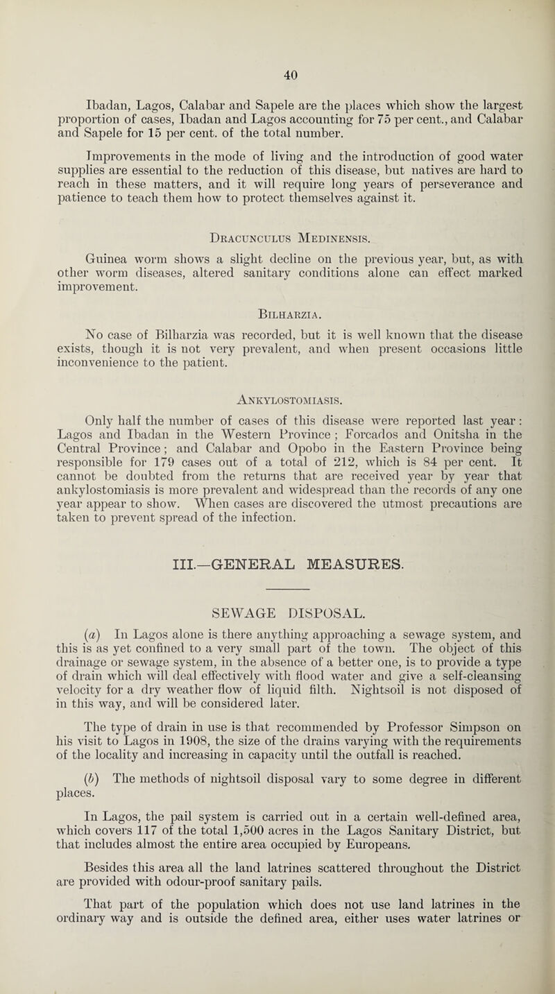 Ibadan, Lagos, Calabar and Sapele are the places which show the largest proportion of cases, Ibadan and Lagos accounting for 75 per cent., and Calabar and Sapele for 15 per cent, of the total number. Improvements in the mode of living and the introduction of good water supplies are essential to the reduction of this disease, but natives are hard to reach in these matters, and it will require long years of perseverance and patience to teach them how to protect themselves against it. Dracunculus Medinensis. Guinea worm shows a slight decline on the previous year, but, as with other worm diseases, altered sanitary conditions alone can effect marked improvement. Bilharzia. No case of Bilharzia was recorded, but it is well known that the disease exists, though it is not very prevalent, and when present occasions little inconvenience to the patient. Ankylostomiasis. Only half the number of cases of this disease were reported last year : Lagos and Ibadan in the Western Province ; Forcados and Onitsha in the Central Province; and Calabar and Opobo in the Eastern Province being responsible for 179 cases out of a total of 212, which is 84 per cent. It cannot be doubted from the returns that are received year by year that ankylostomiasis is more prevalent and widespread than the records of any one year appear to show. When cases are discovered the utmost precautions are taken to prevent spread of the infection. III.—GENERAL MEASURES. SEWAGE DISPOSAL. (a) In Lagos alone is there anything approaching a sewage system, and this is as yet confined to a very small part of the town. The object of this drainage or sewage system, in the absence of a better one, is to provide a type of drain which will deal effectively with flood water and give a self-cleansing velocity for a dry weather flow of liquid filth. Nightsoil is not disposed of in this way, and will be considered later. The type of drain in use is that recommended by Professor Simpson on his visit to Lagos in 1908, the size of the drains varying with the requirements of the locality and increasing in capacity until the outfall is reached. {b) The methods of nightsoil disposal vary to some degree in different places. In Lagos, the pail system is carried out in a certain well-defined area, which covers 117 of the total 1,500 acres in the Lagos Sanitary District, but that includes almost the entire area occupied by Europeans. Besides this area all the land latrines scattered throughout the District are provided with odour-proof sanitary pails. That part of the population which does not use land latrines in the ordinary way and is outside the defined area, either uses water latrines or