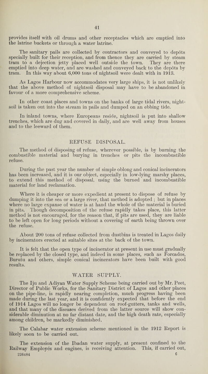 provides itself with oil drams and other receptacles which are emptied into the latrine backets or through a water latrine. The sanitary pails are collected by contractors and conveyed to depots specially built for their reception, and from thence they are carried by steam tram to a dejection jetty placed well outside the town. They are there emptied into deep water, and are washed and conveyed back to the depbts by tram. In this way about 6,000 tons of nightsoil were dealt with in 1913. As Lagos Harbour now accommodates very large ships, it is not unlikely that the above method of nightsoil disposal may have to be abandoned in favour of a more comprehensive scheme. In other coast places and towns on the banks of large tidal rivers, night¬ soil is taken out into the stream in pails and dumped on an ebbing tide. In inland towns, where Europeans reside, nightsoil is put into shallow trenches, which are dug and covered in daily, and are well away from houses and to the leeward of them. REFUSE DISPOSAL. The method of disposing of refuse, wherever possible, is by burning the combustible material and burying in trenches or pits the incombustible refuse. During the past year the number of simple oblong and conical incinerators has been increased, and it is our object, especially in low-lying marshy places, to extend this method of disposal, using the burned and incombustible material for land reclamation. Where it is cheaper or more expedient at present to dispose of refuse by dumping it into the sea or a large river, that method is adopted ; but in places where no large expanse of water is at hand the whole of the material is buried in pits. Though decomposition of the refuse rapidly takes place, this latter method is not encouraged, for the reason that, if pits are used, they are liable to be left open for long periods without a covering of earth being thrown over the refuse. About 200 tons of refuse collected from dustbins is treated in Lagos daily by incinerators erected at suitable sites at the back of the town. It is felt that the open type of incinerator at present in use must gradually be replaced by the closed type, and indeed in some places, such as Forcados, Burutu and others, simple conical incinerators have been built with good results. WATER SUPPLY. The Iju and Adiyan Water Supply Scheme being carried out by Mr. Peet, Director of Public Works, for the Sanitary District of Lagos and other places on the pipe-line, is rapidly nearing completion, much progress having been made during the last year, and it is confidently expected that before the end of 1914 Lagos will no longer be dependent on roof-gutters, tanks and wells, and that many of the diseases derived from the latter source will show con¬ siderable diminution at no far distant date, and the high death rate, especially among children, be markedly diminished. The Calabar water extension scheme mentioned in the 1912 Report is likely soon to be carried out. The extension of the Ibadan water supply, at present confined to the Railway Employes and engines, is receiving attention. This, if carried out, 226484 6
