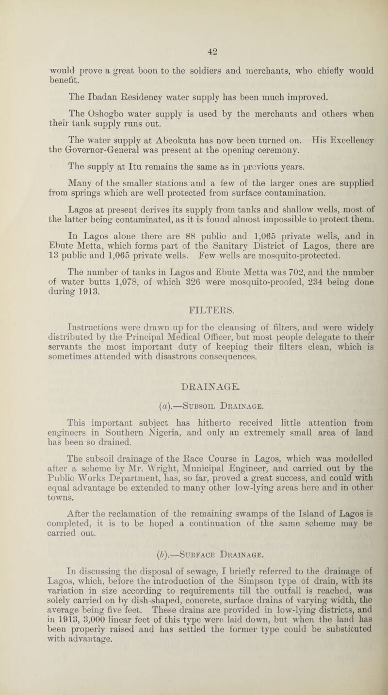 would prove a great boon to the soldiers and merchants, who chiefly would benefit. The Ibadan Residency water supply has been much improved. The Oshogbo water supply is used by the merchants and others when their tank supply runs out. The water supply at Abeokuta has now been turned on. His Excellency the Governor-General was present at the opening ceremony. The supply at Itu remains the same as in previous years. Many of the smaller stations and a few of the larger ones are supplied from springs which are well protected from surface contamination. Lagos at present derives its supply from tanks and shallow wells, most of the latter being contaminated, as it is found almost impossible to protect them. In Lagos alone there are 88 public and 1,065 private wells, and in Ebute Metta, which forms part of the Sanitary District of Lagos, there are 13 public and 1,065 private wells. Few wells are mosquito-protected. The number of tanks in Lagos and Ebute Metta was 702, and the number of water butts 1,078, of which 326 were mosquito-proofed, 234 being done during 1913. FILTERS. Instructions were drawn up for the cleansing of filters, and were widely distributed by the Principal Medical Officer, but most people delegate to their servants the most important duty of keeping their filters clean, which is sometimes attended with disastrous consequences. DRAINAGE. (a).—Subsoil Drainage. This important subject has hitherto received little attention from engineers in Southern Nigeria, and only an extremely small area of land has been so drained. The subsoil drainage of the Race Course in Lagos, which was modelled after a scheme by Mr. Wright, Municipal Engineer, and carried out by the Public Works Department, has, so far, proved a great success, and could with equal advantage be extended to many other low-lying areas here and in other towns. After the reclamation of the remaining swamps of the Island of Lagos is completed, it is to be hoped a continuation of the same scheme may be carried out. (b).—Surface Drainage. In discussing the disposal of sewage, I briefly referred to the drainage of Lagos, which, before the introduction of the Simpson type of drain, with its variation in size according to requirements till the outfall is reached, was solely carried on by dish-shaped, concrete, surface drains of varying width, the average being five feet. These drains are provided in low-lying districts, and in 1913, 3,000 linear feet of this type were laid down, but when the land has been properly raised and has settled the former type could be substituted with advantage.