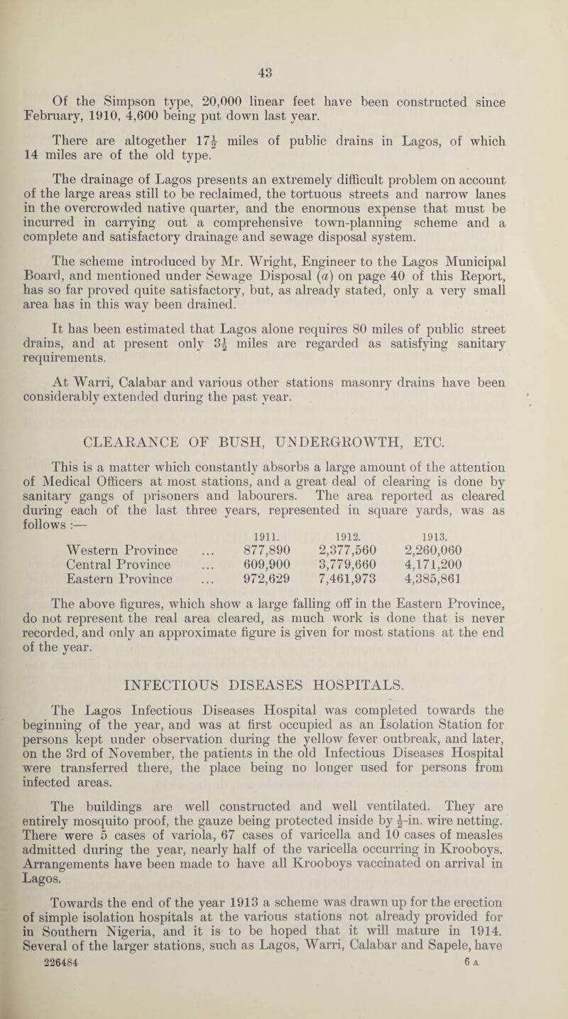 Of the Simpson type, 20,000 linear feet have been constructed since February, 1910, 4,600 being put down last year. There are altogether 17 J miles of public drains in Lagos, of which 14 miles are of the old type. The drainage of Lagos presents an extremely difficult problem on account of the large areas still to be reclaimed, the tortuous streets and narrow lanes in the overcrowded native quarter, and the enormous expense that must be incurred in carrying out a comprehensive town-planning scheme and a complete and satisfactory drainage and sewage disposal system. The scheme introduced by Mr. Wright, Engineer to the Lagos Municipal Board, and mentioned under Sewage Disposal (a) on page 40 of this Deport, has so far proved quite satisfactory, but, as already stated, only a very small area has in this way been drained. It has been estimated that Lagos alone requires 80 miles of public street drains, and at present only 3| miles are regarded as satisfying sanitary requirements. At Warri, Calabar and various other stations masonry drains have been considerably extended during the past year. CLEARANCE OF BUSH, UNDERGROWTH, ETC. This is a matter which constantly absorbs a large amount of the attention of Medical Officers at most stations, and a great deal of clearing is done by sanitary gangs of prisoners and labourers. The area reported as cleared during each of the last three years, represented in square yards, was as follows :— Western Province Central Province Eastern Province 1911. 877,890 609,900 972,629 1912. 2,377,560 3,779,660 7,461,973 1913. 2,260,060 4,171,200 4,385,861 The above figures, which show a large falling off in the Eastern Province, do not represent the real area cleared, as much work is done that is never recorded, and only an approximate figure is given for most stations at the end of the year. INFECTIOUS DISEASES HOSPITALS. The Lagos Infectious Diseases Hospital was completed towards the beginning of the year, and was at first occupied as an Isolation Station for persons kept under observation during the yellow fever outbreak, and later, on the 3rd of November, the patients in the old Infectious Diseases Hospital were transferred there, the place being no longer used for persons from infected areas. The buildings are well constructed and well ventilated. They are entirely mosquito proof, the gauze being protected inside by J-in. wire netting. There were 5 cases of variola, 67 cases of varicella and 10 cases of measles admitted during the year, nearly half of the varicella occurring in Krooboys. Arrangements have been made to have all Krooboys vaccinated on arrival in Lagos. Towards the end of the year 1913 a scheme was drawn up for the erection of simple isolation hospitals at the various stations not already provided for in Southern Nigeria, and it is to be hoped that it will mature in 1914. Several of the larger stations, such as Lagos, Warri, Calabar and Sapele, have