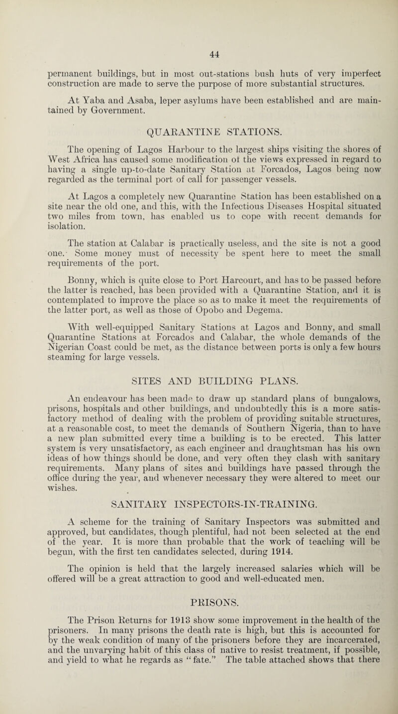 permanent buildings, but in most out-stations bush huts of very imperfect construction are made to serve the purpose of more substantial structures. At Yaba and Asaba, leper asylums have been established and are main¬ tained by Government. QUARANTINE STATIONS. The opening of Lagos Harbour to the largest ships visiting the shores of West Africa has caused some modification ot the views expressed in regard to having a single up-to-date Sanitary Station at Forcados, Lagos being now regarded as the terminal port of call for passenger vessels. At Lagos a completely new Quarantine Station has been established on a site near the old one, and this, with the Infectious Diseases Hospital situated two miles from town, has enabled us to cope with recent demands for isolation. The station at Calabar is practically useless, and the site is not a good one.- Some money must of necessity be spent here to meet the small requirements of the port. Bonny, which is quite close to Port Harcourt, and has to be passed before the latter is reached, has been provided with a Quarantine Station, and it is contemplated to improve the place so as to make it meet the requirements of the latter port, as well as those of Opobo and Degema. With well-equipped Sanitary Stations at Lagos and Bonny, and small Quarantine Stations at Forcados and Calabar, the whole demands of the Nigerian Coast could be met, as the distance between ports is only a few hours steaming for large vessels. SITES AND BUILDING PLANS. An endeavour has been made to draw up standard plans of bungalows, prisons, hospitals and other buildings, and undoubtedly this is a more satis¬ factory method of dealing with the problem of providing suitable structures, at a reasonable cost, to meet the demands of Southern Nigeria, than to have a new plan submitted every time a building is to be erected. This latter system is very unsatisfactory, as each engineer and draughtsman has his own ideas of how things should be done, and very often they clash with sanitary requirements. Many plans of sites and buildings have passed through the office during the year, and whenever necessary they were altered to meet our wishes. SANITARY INSPECTORS-IN-TRAINING. A scheme for the training of Sanitary Inspectors was submitted and approved, but candidates, though plentiful, had not been selected at the end of the year. It is more than probable that the work of teaching will be begun, with the first ten candidates selected, during 1914. The opinion is held that the largely increased salaries which will be offered will be a great attraction to good and well-educated men. PRISONS. The Prison Returns for 1913 show some improvement in the health of the prisoners. In many prisons the death rate is high, but this is accounted for by the weak condition of many of the prisoners before they are incarcerated, and the unvarying habit of this class of native to resist treatment, if possible, and yield to what he regards as “ fate.” The table attached shows that there