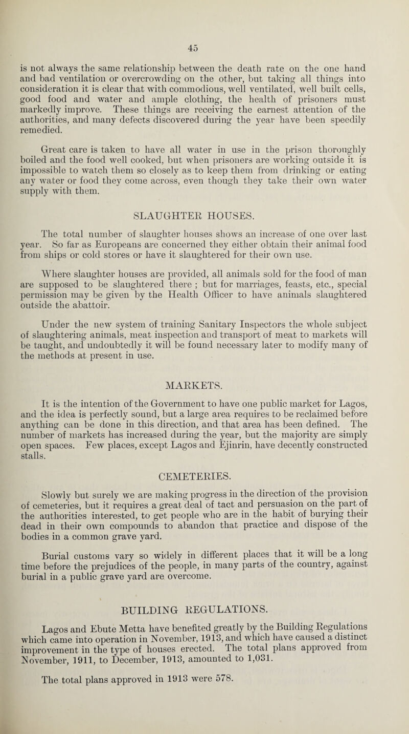 is not always the same relationship between the death rate on the one hand and bad ventilation or overcrowding on the other, but taking all things into consideration it is clear that with commodious, well ventilated, well built cells, good food and water and ample clothing, the health of prisoners must markedly improve. These things are receiving the earnest attention of the authorities, and many defects discovered during the year have been speedily remedied. Great care is taken to have all water in use in the prison thoroughly boiled and the food well cooked, but when prisoners are working outside it is impossible to watch them so closely as to keep them from drinking or eating any water or food they come across, even though they take their own water supply with them. SLAUGHTER HOUSES. The total number of slaughter houses shows an increase of one over last year. So far as Europeans are concerned they either obtain their animal food from ships or cold stores or have it slaughtered for their own use. Where slaughter houses are provided, all animals sold for the food of man are supposed to be slaughtered there ; but for marriages, feasts, etc., special permission may be given by the Health Officer to have animals slaughtered outside the abattoir. Under the new system of training Sanitary Inspectors the whole subject of slaughtering animals, meat inspection and transport of meat to markets will be taught, and undoubtedly it will be found necessary later to modify many of the methods at present in use. MARKETS. It is the intention of the Government to have one public market for Lagos, and the idea is perfectly sound, but a large area requires to be reclaimed before anything can be done in this direction, and that area has been defined. The number of markets has increased during the year, but the majority are simply open spaces. Few places, except Lagos and Ejinrin, have decently constructed stalls. CEMETERIES. Slowly but surely we are making progress in the direction of the provision of cemeteries, but it requires a great deal of tact and persuasion on the part of the authorities interested, to get people who are in the habit of burying their dead in their own compounds to abandon that practice and dispose of the bodies in a common grave yard. Burial customs vary so widely in different places that it will be a long time before the prejudices of the people, in many parts of the country, against burial in a public grave yard are overcome. BUILDING REGULATIONS. Lagos and Ebute Metta have benefited greatly by the Building Regulations which came into operation in November, 1913, and which have caused a distinct improvement in the type of houses erected. The total plans approved from November, 1911, to December, 1913, amounted to 1,031. The total plans approved in 1913 were 578.