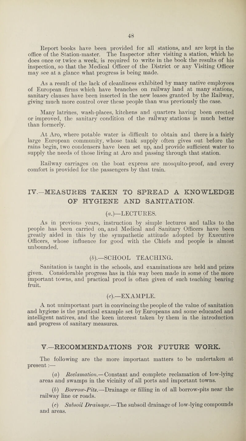 Report books have been provided for all stations, and are kept in the office of the Station-master. The Inspector after visiting a station, which he does once or twice a week, is required to write in the book the results of his inspection, so that the Medical Officer of the District or any Visiting Officer may see at a glance what progress is being made. As a result of the lack of cleanliness exhibited by many native employees of European firms which have branches on railway land at many stations, sanitary clauses have been inserted in the new leases granted by the Railway, giving much more control over these people than was previously the case. Many latrines, wash-places, kitchens and quarters having been erected or improved, the sanitary condition of the railway stations is much better than formerly. At Aro, where potable water is difficult to obtain and there is a fairly large European community, whose tank supply often gives out before the rains begin, two condensers have been set up, and provide sufficient water to supply the needs of those living at Aro and passing through that station. Railway carriages on the boat express are mosquito-proof, and every comfort is provided for the passengers by that train. IV.—MEASURES TAKEN TO SPREAD A KNOWLEDGE OF HYGIENE AND SANITATION. (a.)—LECTURES. As in previous years, instruction by simple lectures and talks to the people has been carried on, and Medical and Sanitary Officers have been greatly aided in this by the sympathetic attitude adopted by Executive Officers, whose influence for good with the Chiefs and people is almost unbounded. (b).—SCHOOL TEACHING. Sanitation is taught in the schools, and examinations are held and prizes given. Considerable progress has in this way been made in some of the more important towns, and practical proof is often given of such teaching bearing fruit. (c).—EXAMPLE. A not unimportant part in convincing the people of the value of sanitation and hygiene is the practical example set by Europeans and some educated and intelligent natives, and the keen interest taken by them in the introduction and progress of sanitary measures. V—RECOMMENDATIONS FOR FUTURE WORK. The following are the more important matters to be undertaken at present:— (a) Reclamation.— Constant and complete reclamation of low-lying areas and swamps in the vicinity of all ports and important towns. (.b) Borrow-Pits.—Drainage or filling in of all borrow-pits near the railway line or roads. (c) Subsoil Drainage.—The subsoil drainage of low-lying compounds and areas.