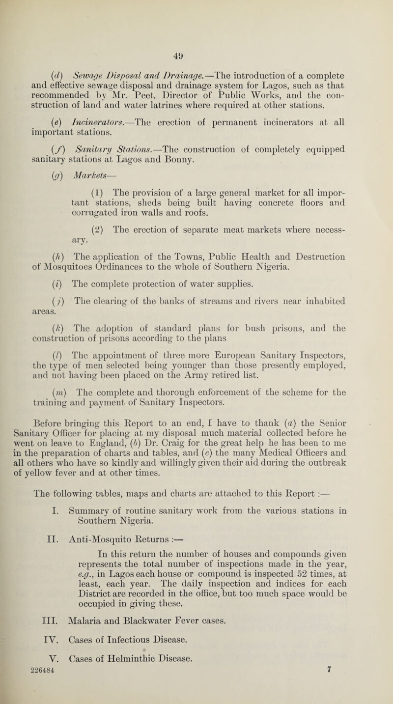 40 (d) Sewage Disposal and Drainage.—The introduction of a complete and effective sewage disposal and drainage system for Lagos, such as that recommended by Mr. Peet, Director of Public Works, and the con¬ struction of land and water latrines where required at other stations. (e) Incinerators.—The erection of permanent incinerators at all important stations. (/) Sanitary Stations.—The construction of completely equipped sanitary stations at Lagos and Bonny. (g) Markets— (1) The provision of a large general market for all impor¬ tant stations, sheds being built having concrete floors and corrugated iron walls and roofs. (2) The erection of separate meat markets where necess¬ ary. (//) The application of the Towns, Public Health and Destruction of Mosquitoes Ordinances to the whole of Southern Nigeria. (i) The complete protection of water supplies. (j) The clearing of the banks of streams and rivers near inhabited areas. (k) The adoption of standard plans for bush prisons, and the construction of prisons according to the plans (l) The appointment of three more European Sanitary Inspectors, the type of men selected being younger than those presently employed, and not having been placed on the Army retired list. (m) The complete and thorough enforcement of the scheme for the training and payment of Sanitary Inspectors. Before bringing this Report to an end, I have to thank (a) the Senior Sanitary Officer for placing at my disposal much material collected before he went on leave to England, (b) Dr. Craig for the great help he has been to me in the preparation of charts and tables, and (c) the many Medical Officers and all others who have so kindly and willingly given their aid during the outbreak of yellow fever and at other times. The following tables, maps and charts are attached to this Report :— I. Summary of routine sanitary work from the various stations in Southern Nigeria. II. Anti-Mosquito Returns :— In this return the number of houses and compounds given represents the total number of inspections made in the year, e.g., in Lagos each house or compound is inspected 52 times, at least, each year. The daily inspection and indices for each District are recorded in the office, but too much space would be occupied in giving these. III. Malaria and Blackwater Fever cases. IV. Cases of Infectious Disease. V. Cases of Helminthic Disease.