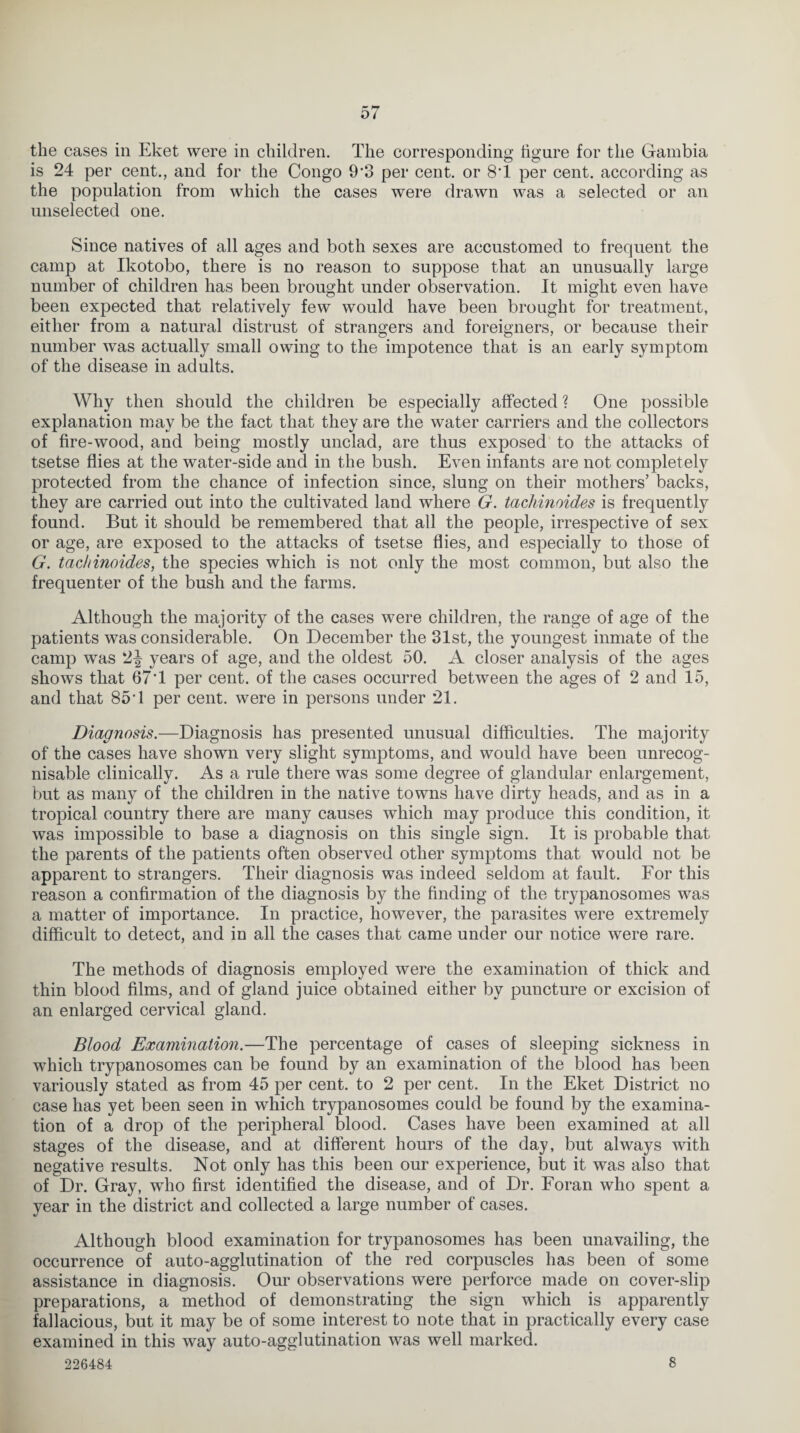 the cases in Eket were in children. The corresponding figure for the Gambia is 24 per cent., and for the Congo 9'3 per cent, or 8T per cent, according as the population from which the cases were drawn was a selected or an unselected one. Since natives of all ages and both sexes are accustomed to frequent the camp at Ikotobo, there is no reason to suppose that an unusually large number of children has been brought under observation. It might even have been expected that relatively few would have been brought for treatment, either from a natural distrust of strangers and foreigners, or because their number was actually small owing to the impotence that is an early symptom of the disease in adults. Why then should the children be especially affected ? One possible explanation may be the fact that they are the water carriers and the collectors of fire-wood, and being mostly unclad, are thus exposed to the attacks of tsetse flies at the water-side and in the bush. Even infants are not completely protected from the chance of infection since, slung on their mothers’ backs, they are carried out into the cultivated land where G. tachinoides is frequently found. But it should be remembered that all the people, irrespective of sex or age, are exposed to the attacks of tsetse flies, and especially to those of G. tachinoides, the species which is not only the most common, but also the frequenter of the bush and the farms. Although the majority of the cases were children, the range of age of the patients was considerable. On December the 31st, the youngest inmate of the camp was 2-J years of age, and the oldest 50. A closer analysis of the ages shows that 67T per cent, of the cases occurred between the ages of 2 and 15, and that 85T per cent, were in persons under 21. Diagnosis.—Diagnosis has presented unusual difficulties. The majority of the cases have shown very slight symptoms, and would have been unrecog¬ nisable clinically. As a rule there was some degree of glandular enlargement, but as many of the children in the native towns have dirty heads, and as in a tropical country there are many causes which may produce this condition, it was impossible to base a diagnosis on this single sign. It is probable that the parents of the patients often observed other symptoms that would not be apparent to strangers. Their diagnosis was indeed seldom at fault. For this reason a confirmation of the diagnosis by the finding of the trypanosomes was a matter of importance. In practice, however, the parasites were extremely difficult to detect, and in all the cases that came under our notice were rare. The methods of diagnosis employed were the examination of thick and thin blood films, and of gland juice obtained either by puncture or excision of an enlarged cervical gland. Blood Examination.—The percentage of cases of sleeping sickness in which trypanosomes can be found by an examination of the blood has been variously stated as from 45 per cent, to 2 per cent. In the Eket District no case has yet been seen in which trypanosomes could be found by the examina¬ tion of a drop of the peripheral blood. Cases have been examined at all stages of the disease, and at different hours of the day, but always with negative results. Not only has this been our experience, but it was also that of Dr. Gray, who first identified the disease, and of Dr. Foran who spent a year in the district and collected a large number of cases. Although blood examination for trypanosomes has been unavailing, the occurrence of auto-agglutination of the red corpuscles has been of some assistance in diagnosis. Our observations were perforce made on cover-slip preparations, a method of demonstrating the sign which is apparently fallacious, but it may be of some interest to note that in practically every case examined in this way auto-agglutination was well marked. 226484 8