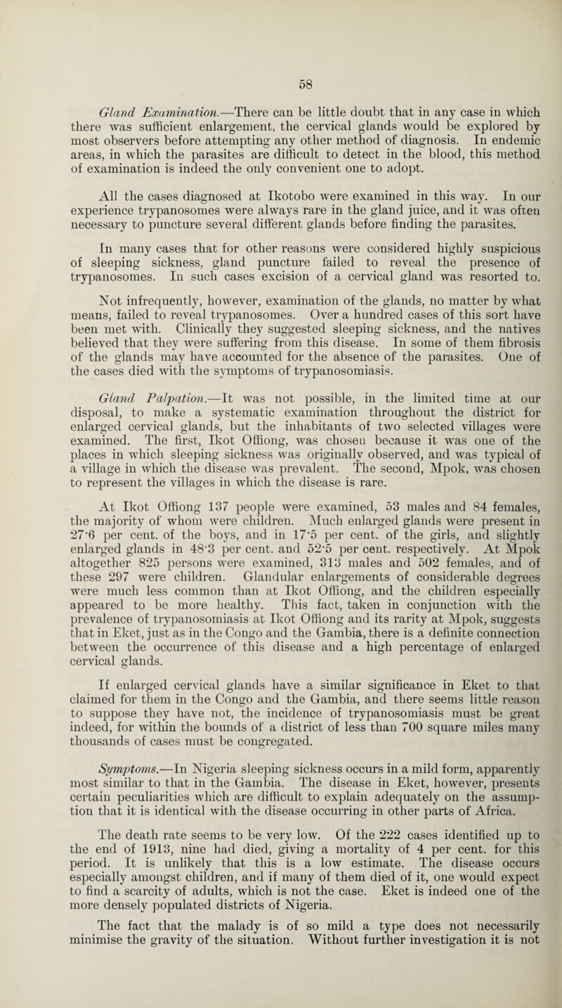 Gland Examination.—There can be little doubt that in any case in which there was sufficient enlargement, the cervical glands would be explored by most observers before attempting any other method of diagnosis. In endemic areas, in which the parasites are difficult to detect in the blood, this method of examination is indeed the only convenient one to adopt. All the cases diagnosed at Ikotobo were examined in this way. In our experience trypanosomes were always rare in the gland juice, and it was often necessary to puncture several different glands before finding the parasites. In many cases that for other reasons were considered highly suspicious of sleeping sickness, gland puncture failed to reveal the presence of trypanosomes. In such cases excision of a cervical gland was resorted to. Not infrequently, however, examination of the glands, no matter by what means, failed to reveal trypanosomes. Over a hundred cases of this sort have been met with. Clinically they suggested sleeping sickness, and the natives believed that they were suffering from this disease. In some of them fibrosis of the glands may have accounted for the absence of the parasites. One of the cases died with the symptoms of trypanosomiasis. Gland Palpation.—It was not possible, in the limited time at our disposal, to make a systematic examination throughout the district for enlarged cervical glands, but the inhabitants of two selected villages were examined. The first, Ikot Offiong, was chosen because it was one of the places in which sleeping sickness was originally observed, and was typical of a village in which the disease was prevalent. The second, Mpok, was chosen to represent the villages in which the disease is rare. At Ikot Offiong 137 people were examined, 53 males and 84 females, the majority of whom were children. Much enlarged glands were present in *276 per cent, of the boys, and in 17'5 per cent, of the girls, and slightly enlarged glands in 48‘3 per cent, and 52'5 per cent, respectively. At Mpok altogether 825 persons were examined, 313 males and 502 females, and of these 297 were children. Glandular enlargements of considerable degrees were much less common than at Ikot Offiong, and the children especially appeared to be more healthy. This fact, taken in conjunction with the prevalence of trypanosomiasis at Ikot Offiong and its rarity at Mpok, suggests that in Eket, just as in the Congo and the Gambia, there is a definite connection between the occurrence of this disease and a high percentage of enlarged cervical glands. If enlarged cervical glands have a similar significance in Eket to that claimed for them in the Congo and the Gambia, and there seems little reason to suppose they have not, the incidence of trypanosomiasis must be great indeed, for within the bounds of a district of less than 700 square miles many thousands of cases must be congregated. Symptoms.—In Nigeria sleeping sickness occurs in a mild form, apparently most similar to that in the Gambia. The disease in Eket, however, presents certain peculiarities which are difficult to explain adequately on the assump¬ tion that it is identical with the disease occurring in other parts of Africa. The death rate seems to be very low. Of the 222 cases identified up to the end of 1913, nine had died, giving a mortality of 4 per cent, for this period. It is unlikely that this is a low estimate. The disease occurs especially amongst children, and if many of them died of it, one would expect to find a scarcity of adults, which is not the case. Eket is indeed one of the more densely populated districts of Nigeria. The fact that the malady is of so mild a type does not necessarily minimise the gravity of the situation. Without further investigation it is not