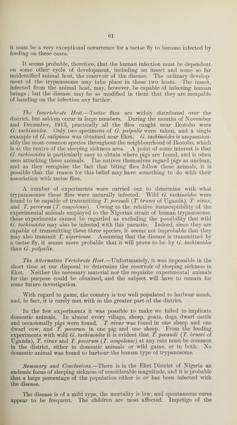 <51 it must be a very exceptional occurrence for a tsetse fly to become infected by feeding on these cases. It seems probable, therefore, that the human infection must be dependent on some other cycle of development, including an insect and some so far unidentified animal host, the reservoir of the disease. The ordinary develop¬ ment of the trypanosome may take place in these two hosts. The insect, infected from the animal host, may, however, be capable of infecting human beings ; but the disease may be so modified in them that they are incapable of handing on the infection any further. The Invertebrate Host.—Tsetse flies are widely distributed over the district, but seldom occur in large numbers. During the months of November and December, 1913, practically all the flies caught near Ikotobo were G. tacliinoides. Only two specimens of G. palpalis were taken, and a single example of G. caliginea was obtained near Eket. G. tachinoides is unquestion¬ ably the most common species throughout the neighbourhood of Ikotobo, which is at the centre of the sleeping sickness area. A point of some interest is that G. tacliinoides is particularly easy to obtain where pigs are found, and is often seen attacking these animals. The natives themselves regard pigs as unclean, and as they recognise the fact that biting flies follow these animals, it is possible that the reason for this belief may have something to do with their association with tsetse flies. A number of experiments were carried out to determine with what trypanosomes these flies were naturally infected. Wild G. tachinoides were found to be capable of transmitting T. pecaudi (T7. brucei of Uganda), T. vivax, and T. pecorum [T. congolense). Owing to the relative insusceptibility of the experimental animals employed to the Nigerian strain of human trypanosome, these experiments cannot be regarded as excluding the possibility that wild G. tachinoides may also be infected with this parasite. Indeed, since they are capable of transmitting these three species, it seems not improbable that they may also transmit T. nigeriense. Assuming that the disease is transmitted by a tsetse fly, it seems more probable that it will prove to be by G. tachinoides than G. palpalis. The Alternative Vertebrate Host.—Unfortunately, it was impossible in the short time at our disposal to determine the reservoir of sleeping sickness in Eket. Neither the necessary material nor the requisite experimental animals for the purpose could be obtained, and the subject will have to remain for some future investigation. With regard to game, the country is too well populated to harbour much, and, in fact, it is rarely met with in the greater part of the district. In the few experiments it was possible to make we failed to implicate domestic animals. In almost every village, sheep, goats, dogs, dwarf cattle and occasionally pigs were found. T. vivax was found in one sheep and one dwarf cow, and T. pecorum in one pig and one sheep. From the feeding experiments with wild G. tachinoides it is evident that T. pecaudi (T. brucei of Uganda), T. vivax and T. pecorum (T. congolense) at any rate must be common in the district, either in domestic animals or wild game, or in both. No domestic animal was found to harbour the human type of trypanosome. Summary and Conclusions.—There is in the Eket District of Nigeria an endemic focus of sleeping sickness of considerable magnitude, and it is probable that a large percentage of the population either is or has been infected with the disease. The disease is of a mild type, the mortality is low, and spontaneous cures appear to be frequent. The children are most affected. Impetigo of the