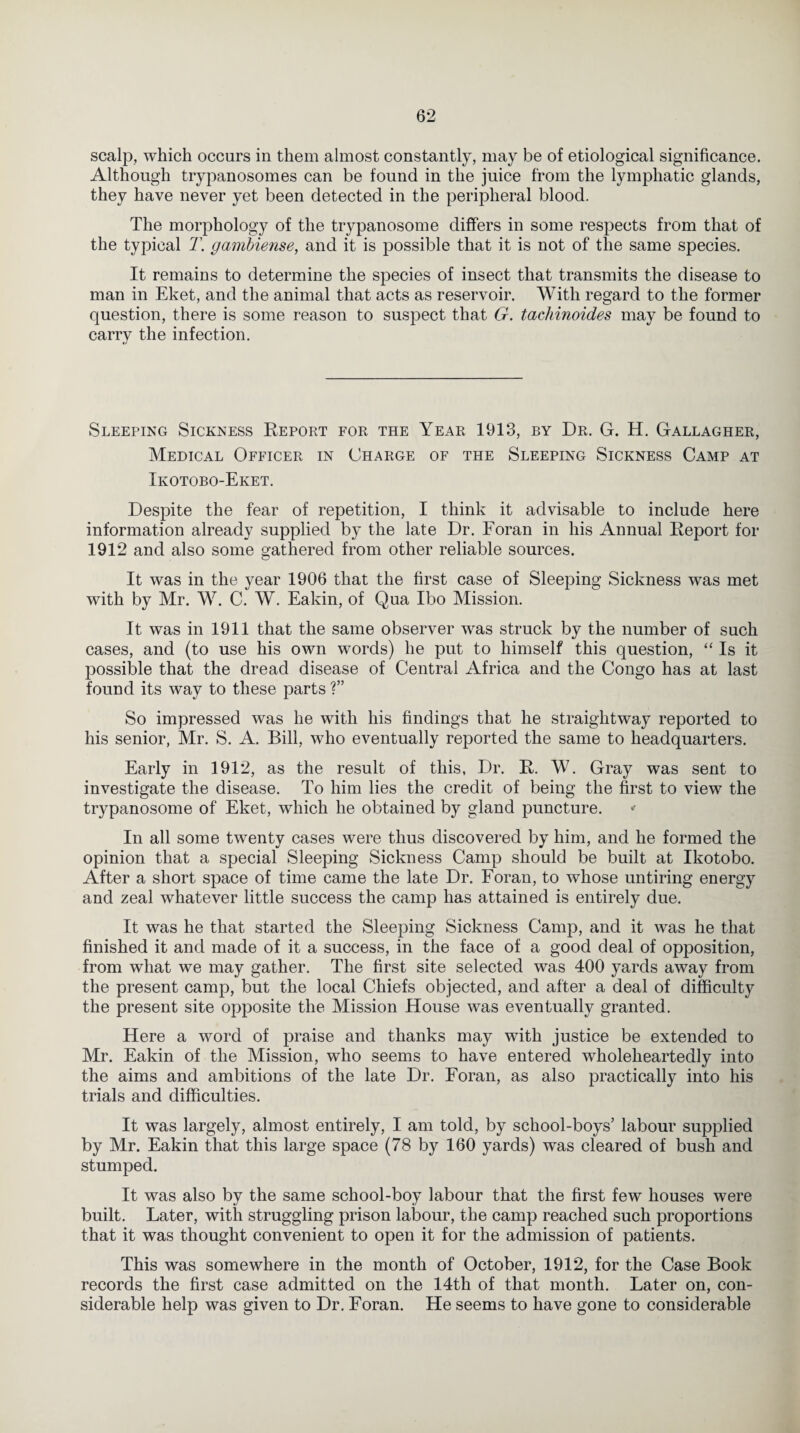 scalp, which occurs in them almost constantly, may be of etiological significance. Although trypanosomes can be found in the juice from the lymphatic glands, they have never yet been detected in the peripheral blood. The morphology of the trypanosome differs in some respects from that of the typical T. gambiense, and it is possible that it is not of the same species. It remains to determine the species of insect that transmits the disease to man in Eket, and the animal that acts as reservoir. With regard to the former question, there is some reason to suspect that G. tachinoides may be found to carry the infection. Sleeping Sickness Report for the Year 1913, by Dr. G. H. Gallagher, Medical Officer in Charge of the Sleeping Sickness Camp at Ikotobo-Eket. Despite the fear of repetition, I think it advisable to include here information already supplied by the late Dr. Foran in his Annual Report for 1912 and also some gathered from other reliable sources. It was in the year 1906 that the first case of Sleeping Sickness wTas met with by Mr. W. C. W. Eakin, of Qua Ibo Mission. It was in 1911 that the same observer was struck by the number of such cases, and (to use his own words) he put to himself this question, “ Is it possible that the dread disease of Central Africa and the Congo has at last found its way to these parts ?” So impressed was he with his findings that he straightway reported to his senior, Mr. S. A. Bill, who eventually reported the same to headquarters. Early in 1912, as the result of this, Dr. R. W. Gray was sent to investigate the disease. To him lies the credit of being the first to view the trypanosome of Eket, which he obtained by gland puncture. * In all some twenty cases were thus discovered by him, and he formed the opinion that a special Sleeping Sickness Camp should be built at Ikotobo. After a short space of time came the late Dr. Foran, to whose untiring energy and zeal whatever little success the camp has attained is entirely due. It was he that started the Sleeping Sickness Camp, and it was he that finished it and made of it a success, in the face of a good deal of opposition, from what we may gather. The first site selected was 400 yards away from the present camp, but the local Chiefs objected, and after a deal of difficulty the present site opposite the Mission House was eventually granted. Here a word of praise and thanks may with justice be extended to Mr. Eakin of the Mission, who seems to have entered wholeheartedly into the aims and ambitions of the late Dr. Foran, as also practically into his trials and difficulties. It was largely, almost entirely, I am told, by school-boys’ labour supplied by Mr. Eakin that this large space (78 by 160 yards) was cleared of bush and stumped. It was also by the same school-boy labour that the first few houses were built. Later, with struggling prison labour, the camp reached such proportions that it was thought convenient to open it for the admission of patients. This was somewhere in the month of October, 1912, for the Case Book records the first case admitted on the 14th of that month. Later on, con¬ siderable help was given to Dr. Foran. He seems to have gone to considerable
