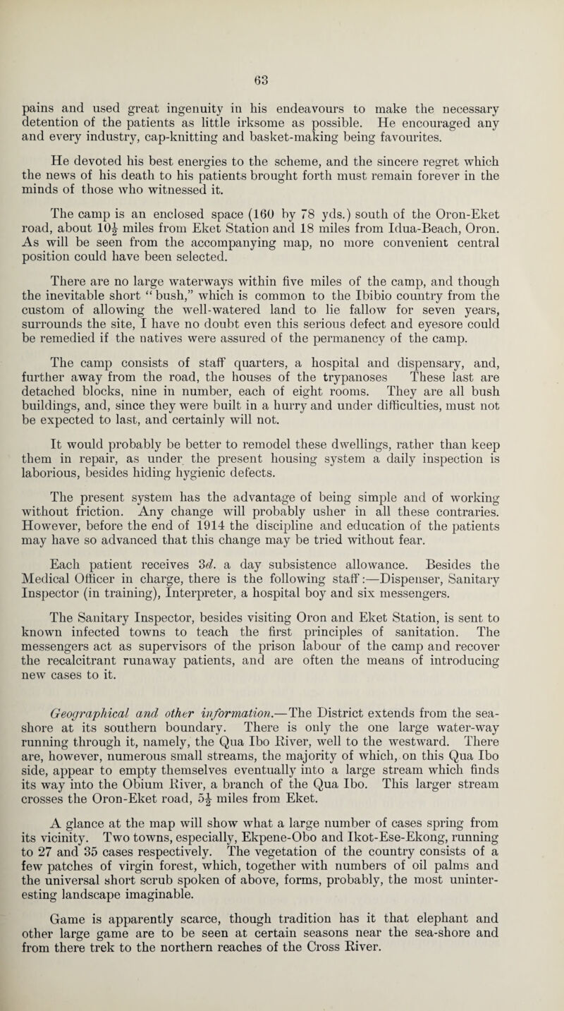 pains and used great ingenuity in his endeavours to make the necessary detention of the patients as little irksome as possible. He encouraged any and every industry, cap-knitting and basket-making being favourites. He devoted his best energies to the scheme, and the sincere regret which the news of his death to his patients brought forth must remain forever in the minds of those who witnessed it. The camp is an enclosed space (160 by 78 yds.) south of the Oron-Eket road, about 10J miles from Eket Station and 18 miles from Idua-Beach, Oron. As will be seen from the accompanying map, no more convenient central position could have been selected. There are no large waterways within five miles of the camp, and though the inevitable short “ bush,” which is common to the Ibibio country from the custom of allowing the well-watered land to lie fallow for seven years, surrounds the site, I have no doubt even this serious defect and eyesore could be remedied if the natives were assured of the permanency of the camp. The camp consists of staff quarters, a hospital and dispensary, and, further away from the road, the houses of the trypanoses These last are detached blocks, nine in number, each of eight rooms. They are all bush buildings, and, since they were built in a hurry and under difficulties, must not be expected to last, and certainly will not. It would probably be better to remodel these dwellings, rather than keep them in repair, as under the present housing system a daily inspection is laborious, besides hiding hygienic defects. The present system has the advantage of being simple and of working without friction. Any change will probably usher in all these contraries. However, before the end of 1914 the discipline and education of the patients may have so advanced that this change may be tried without fear. Each patient receives 2>d. a day subsistence allowance. Besides the Medical Officer in charge, there is the following staff:—Dispenser, Sanitary Inspector (in training), Interpreter, a hospital boy and six messengers. The Sanitary Inspector, besides visiting Oron and Eket Station, is sent to known infected towns to teach the first principles of sanitation. The messengers act as supervisors of the prison labour of the camp and recover the recalcitrant runaway patients, and are often the means of introducing new cases to it. Geographical and other information.—The District extends from the sea¬ shore at its southern boundary. There is only the one large water-way running through it, namely, the Qua Ibo Diver, well to the westward. There are, however, numerous small streams, the majority of which, on this Qua Ibo side, appear to empty themselves eventually into a large stream which finds its way into the Obium Diver, a branch of the Qua Ibo. This larger stream crosses the Oron-Eket road, miles from Eket. A glance at the map will show what a large number of cases spring from its vicinity. Two towns, especially, Ekpene-Obo and Ikot-Ese-Ekong, running to 27 and 35 cases respectively. The vegetation of the country consists of a few patches of virgin forest, which, together with numbers of oil palms and the universal short scrub spoken of above, forms, probably, the most uninter¬ esting landscape imaginable. Game is apparently scarce, though tradition has it that elephant and other large game are to be seen at certain seasons near the sea-shore and from there trek to the northern reaches of the Cross Diver.