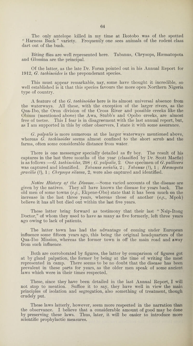 The only antelope killed in my time at Ikotobo was of the spotted “ Harness Buck ” variety. Frequently one sees animals of the rodent class dart out of the bush. Biting flies are well represented here. Tabanus, Chrysops, Hamiatopota and Glossina are the principal. Of the latter, as the late Dr. Foran pointed out in his Annual Deport for 1912, G. tachinoides is the preponderant species. This must appear remarkable, nay, some have thought it incredible, so well established is it that this species favours the more open Northern Nigeria type of country. A feature of the G. tachinoides here is its almost universal absence from the waterways. All these, with the exception of the larger rivers, as the Qua-Ibo, the Oron division of the Cross Diver and possible creeks like the Obium (mentioned above) the Awa, Stubb’s and Opobo creeks, are almost free of tsetse. This I fear is in disagreement with the last annual report, but, as I am supported in this by other observers, I state it with some assurance. G. palpalis is more numerous at the larger waterways mentioned above, whereas G. tachinoides seems almost confined to the short scrub and the farms, often some considerable distance from water. There is one messenger specially detailed as fly boy. The result of his captures in the last three months of the year (classified by Dr. Scott Macfie) is as follows :—G. tachinoides, 298 ; G. palpalis, 2. One specimen of G. pallicera was captured and identified. Tabanus socialis, 2 ; Tabanus (?), 1 ; Hcemopota gracilis (?), 1 ; Chrysops silacea, 2, were also captured and identified. Native History of the Disease.—Some varied accounts of the disease are given by the natives. They all have known the disease for years back. The old men of some towns (e.g., Ekpene-Obo) state that it has been much on the increase in the last three years, whereas those of another (e.g., Mpok) believe it has all but died out within the last five years. These latter bring forward as testimony that their last “ Nsip-Itong Doctor,” of whom they used to have as many as five formerly, left three years ago owing to lack of patients. The latter town has had the advantage of coming under European influence some fifteen years ago, this being the original headquarters of the Qua-Ibo Mission, whereas the former town is off the main road and away from such influence. Both are corroborated by figures, the latter by comparison of figures got at by gland palpation, the former by being at the time of writing the most represented in camp. There seems to be no doubt that the disease has been prevalent in these parts for years, as the older men speak of some ancient laws which were in their times respected. These, since they have been detailed in the last Annual Deport, I will not stop to mention. Suffice it to say, they have well in view the main principles of isolation and segregation, also something of treatment, though crudely put. These laws latterly, however, seem more respected in the narration than the observance. I believe that a considerable amount of good may be done by preserving these laws. Thus, later, it will be easier to introduce more scientific prophylactic measures.