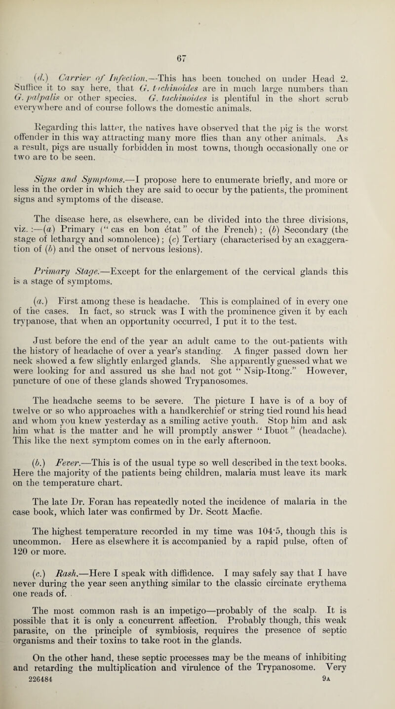 (d.) Carrier of Infection.—This has been touched on under Head 2. Suffice it to say here, that G. t <chinoides are in much large numbers than G. pa/palis or other species. G. tachinoides is plentiful in the short scrub everywhere and of course follows the domestic animals. Regarding this latter, the natives have observed that the pig is the worst offender in this way attracting many more flies than any other animals. As a result, pigs are usually forbidden in most towns, though occasionally one or two are to be seen. Signs and Symptoms.—I propose here to enumerate briefly, and more or less in the order in which they are said to occur by the patients, the prominent signs and symptoms of the disease. The disease here, as elsewhere, can be divided into the three divisions, viz.:—(a) Primary (“ cas en bon etat” of the French); (b) Secondary (the stage of lethargy and somnolence); (c) Tertiary (characterised by an exaggera¬ tion of (b) and the onset of nervous lesions). Primary Stage.—Except for the enlargement of the cervical glands this is a stage of symptoms. (a.) First among these is headache. This is complained of in every one of the cases. In fact, so struck was I with the prominence given it by each trypanose, that when an opportunity occurred, I put it to the test. Just before the end of the year an adult came to the out-patients with the history of headache of over a year’s standing. A finger passed down her neck showed a few slightly enlarged glands. She apparently guessed what we were looking for and assured us she had not got “ Nsip-Itong.” However, puncture of one of these glands showed Trypanosomes. The headache seems to be severe. The picture I have is of a boy of twelve or so who approaches with a handkerchief or string tied round his head and whom you knew yesterday as a smiling active youth. Stop him and ask him what is the matter and he will promptly answer “ Ibuot ” (headache). This like the next symptom comes on in the early afternoon. (b.) Fever.—This is of the usual type so well described in the text books. Here the majority of the patients being children, malaria must leave its mark on the temperature chart. The late Dr. Foran has repeatedly noted the incidence of malaria in the case book, which later was confirmed by Dr. Scott Macfie. The highest temperature recorded in my time was 104'5, though this is uncommon. Here as elsewhere it is accompanied by a rapid pulse, often of 120 or more. (c.) Rash.—Here I speak with diffidence. I may safely say that I have never during the year seen anything similar to the classic circinate erythema one reads of. The most common rash is an impetigo—probably of the scalp. It is possible that it is only a concurrent affection. Probably though, this weak parasite, on the principle of symbiosis, requires the presence of septic organisms and their toxins to take root in the glands. On the other hand, these septic processes may be the means of inhibiting and retarding the multiplication and virulence of the Trypanosome. Very 226484 9a