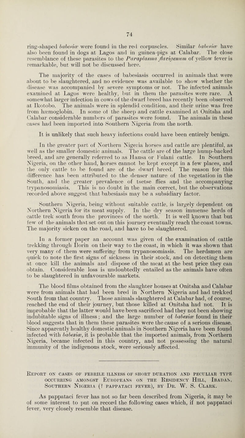ring-shaped babesia? were found in the red corpuscles. Similar babe sice have also been found in dogs at Lagos and in guinea-pigs at Calabar. The close resemblance of these parasites to the Paraplasma Jiavigenum of yellow fever is remarkable, but will not be discussed here. The majority of the cases of babesiasis occurred in animals that were about to be slaughtered, and no evidence was available to show whether the disease was accompanied by severe symptoms or not. The infected animals examined at Lagos were healthy, but in them the parasites were rare. A somewhat larger infection in cows of the dwarf breed has recently been observed at Ikotobo. The animals were in splendid condition, and their urine was free from haemoglobin. In some of the sheep and cattle examined at Onitsha and Calabar considerable numbers of parasites were found. The animals in these cases had been imported into Southern Nigeria from the north. It is unlikely that such heavy infections could have been entirely benign. In the greater part of Northern Nigeria horses and cattle are plentiful, as well as the smaller domestic animals. The cattle are of the large hump-backed breed, and are generally referred to as Hausa or Fulani cattle. In Southern Nigeria, on the other hand, horses cannot be kept except in a few places, and the onlv cattle to be found are of the dwarf breed. The reason for this difference has been attributed to the denser nature of the vegetation in the South, and the greater prevalence of tsetse flies and the accompanying trypanosomiasis. This is no doubt in the main correct, but the observations recorded above suggest that babesiasis may be a subsidiary factor. Southern Nigeria, being without suitable cattle, is largely dependent on Northern Nigeria for its meat supply. In the dry season immense herds of cattle trek south from the provinces of the north. It is well known that but few of the animals that set out on this journey eventually reach the coast towns. The majority sicken on the road, and have to be slaughtered. In a former paper an account was given of the examination of cattle trekking through Ilorin on their way to the coast, in which it was shown that very many of them were suffering from trypanosomiasis. The herdsmen are quick to note the first signs of sickness in their stock, and on detecting them at once kill the animals and dispose of the meat at the best price they can obtain. Considerable loss is undoubtedly entailed as the animals have often to be slaughtered in unfavourable markets. The blood films obtained from the slaughter houses at Onitsha and Calabar were from animals that had been bred in Northern Nigeria and had trekked South from that country. Those animals slaughtered at Calabar had, of course, reached the end of their journey, but those killed at Onitsha had not. It is improbable that the latter would have been sacrificed had they not been showing indubitable signs of illness; and the large number of babesice found in their blood suggests that in them these parasites were the cause of a serious disease. Since apparently healthy domestic animals in Southern Nigeria have been found infected with babesice, it is probable that the imported animals, from Northern Nigeria, became infected in this country, and not possessing the natural immunity of the indigenous stock, were seriously affected. Report on cases of febrile illness of short duration and peculiar type OCCURRING AMONGST EUROPEANS ON THE RESIDENCY HlLL, IBADAN, Southern Nigeria (? pappataci fever), by Dr. W. S. Clark. As pappataci fever has not so far been described from Nigeria, it may be of some interest to put on record the following cases which, if not pappataci fever, very closely resemble that disease.