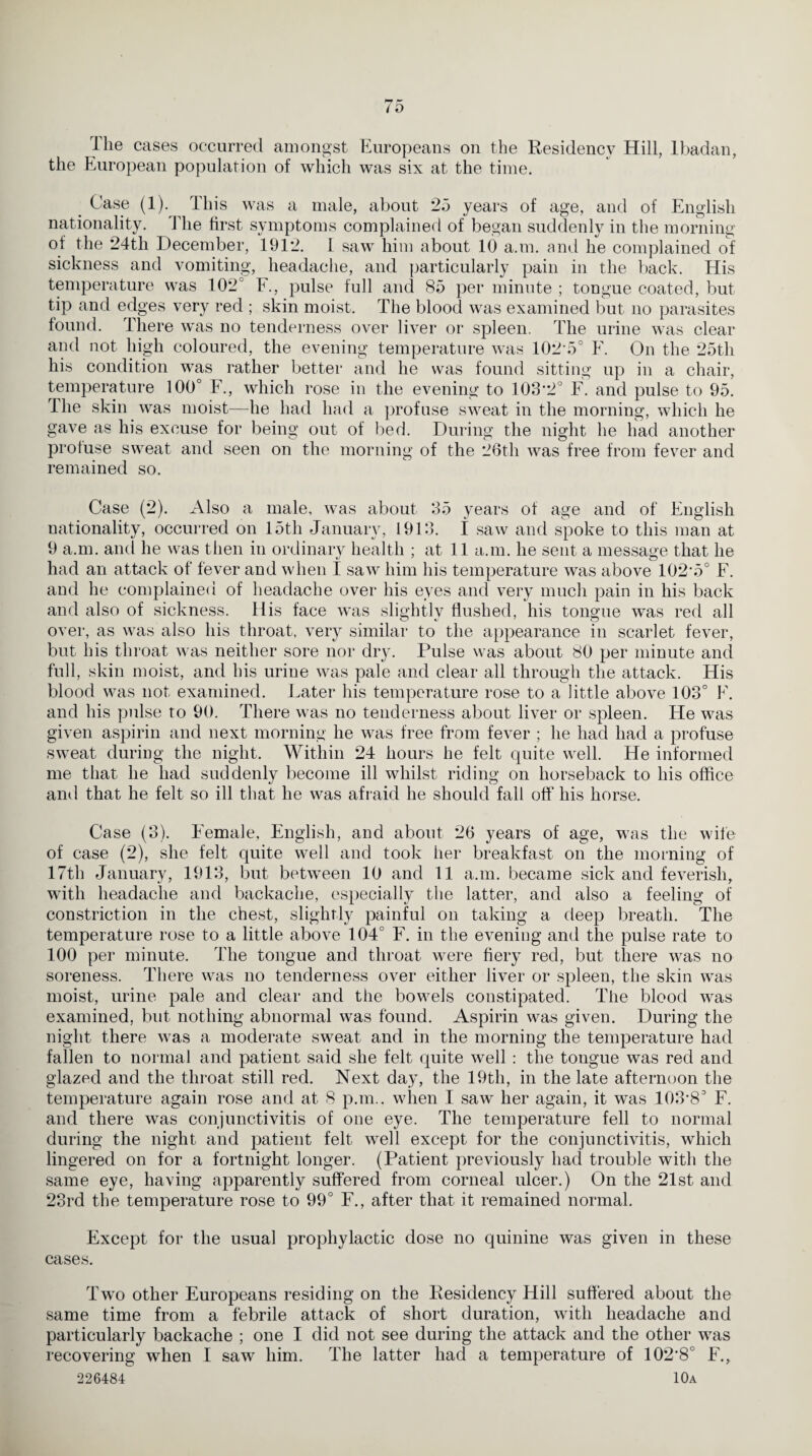 The cases occurred amongst Europeans on the Residency Hill, Ibadan, the European population of which was six at the time. Case (1). This was a male, about 25 years of age, and of English nationality. The first symptoms complained of began suddenly in the morning of the 24th December, 1912. I saw him about 10 a.m. and he complained of sickness and vomiting, headache, and particularly pain in the back. His temperature was 102° E., pulse full and 85 per minute ; tongue coated, but tip and edges very red ; skin moist. The blood was examined but no parasites found. There was no tenderness over liver or spleen. The urine was clear and not high coloured, the evening temperature was 102 5° F. On the 25th his condition was rather better and he was found sitting up in a chair, temperature 100° F., which rose in the evening to 103'2° F. and pulse to 95. The skin was moist—he had had a profuse sweat in the morning, which he gave as his excuse for being out of bed. During the night he had another profuse sweat and seen on the morning of the 26th was free from fever and remained so. Case (2). Also a male, was about 35 years of age and of English nationality, occurred on 15th January, 1913. i saw and spoke to this man at 9 a.m. and he was then in ordinary health ; at 11 a.m. he sent a message that he had an attack of fever and when I saw him his temperature was above 102'5° F. and he complained of headache over his eyes and very much pain in his back and also of sickness. His face was slightlv flushed, his tongue was red all over, as was also his throat, very similar to the appearance in scarlet fever, but his throat was neither sore nor dry. Pulse was about 80 per minute and full, skin moist, and his urine was pale and clear all through the attack. His blood was not examined. Eater his temperature rose to a little above 103° E. and his pulse to 90. There was no tenderness about liver or spleen. He was given aspirin and next morning he was free from fever ; he had had a profuse sweat during the night. Within 24 hours he felt quite well. He informed me that he had suddenly become ill whilst riding on horseback to his office and that he felt so ill that he was afraid he should fall off his horse. Case (3). Female, English, and about 26 years of age, was the wife of case (2), she felt quite well and took her breakfast on the morning of 17th January, 1913, but between 10 and 11 a.m. became sick and feverish, with headache and backache, especially the latter, and also a feeling of constriction in the chest, slightly painful on taking a deep breath. The temperature rose to a little above 104° F. in the evening and the pulse rate to 100 per minute. The tongue and throat were fiery red, but there was no soreness. There was no tenderness over either liver or spleen, the skin was moist, urine pale and clear and the bowels constipated. The blood was examined, but nothing abnormal was found. Aspirin was given. During the night there was a moderate sweat and in the morning the temperature had fallen to normal and patient said she felt quite well : the tongue was red and glazed and the throat still red. Next day, the 19th, in the late afternoon the temperature again rose and at 8 p.m.. when I saw her again, it was 103’83 F. and there was conjunctivitis of one eye. The temperature fell to normal during the night and patient felt well except for the conjunctivitis, which lingered on for a fortnight longer. (Patient previously had trouble with the same eye, having apparently suffered from corneal ulcer.) On the 21st and 23rd the temperature rose to 99° F., after that it remained normal. Except for the usual prophylactic dose no quinine was given in these cases. Two other Europeans residing on the Residency Hill suffered about the same time from a febrile attack of short duration, with headache and particularly backache ; one I did not see during the attack and the other was recovering when I saw him. The latter had a temperature of 102’8° F., 226484 10a
