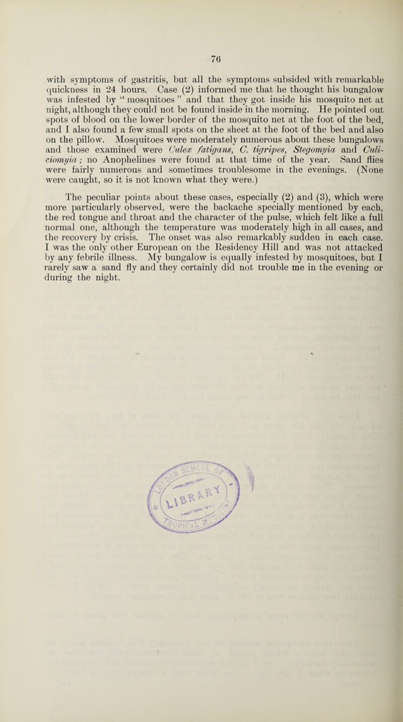 with symptoms of gastritis, but all the symptoms subsided with remarkable quickness in 24 hours. Case (2) informed me that he thought his bungalow was infested by “ mosquitoes ” and that they got inside his mosquito net at night, although they could not be found inside in the morning. He pointed out spots of blood on the lower border of the mosquito net at the foot of the bed, and I also found a few small spots on the sheet at the foot of the bed and also on the pillow. Mosquitoes were moderately numerous about these bungalows and those examined were Culex fatigans, C. tigripes, Stegomi/ici and Cuii- ciomyia; no Anophelines were found at that time of the year. Sand flies were fairly numerous and sometimes troublesome in the evenings. (None were caught, so it is not known what they were.) The peculiar points about these cases, especially (2) and (3), which were more particularly observed, were the backache specially mentioned by each, the red tongue and throat and the character of the pulse, which felt like a full normal one, although the temperature was moderately high in all cases, and the recovery by crisis. The onset was also remarkably sudden in each case. I was the only other European on the Residency Hill and was not attacked by any febrile illness. My bungalow is equally infested by mosquitoes, but I rarely saw a sand fly and they certainly did not trouble me in the evening or during the night.