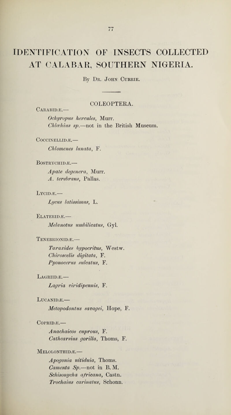 IDENTIFICATION OF INSECTS COLLECTED AT CALABAR, SOUTHERN NIGERIA. By Dr. John Currie. COLEOPTERA. Carabid^e.— Ochyropus Hercules, Murr. Chlcehius sp.—not in the British Museum. CoCCINELLIDyE.— Cklomenes lunata, F. BoSTRYCHIDiE.- Apate degenera, Murr. A. terebrans, Pallas. Lychue.— Lycus latissimus, L. Elaterid.e.— Melanotus umbilicatus, Gyl. Tenebrionid^e.— Tara,rides kypocritus, Westw. Chiroscelis digitata, F. Pyonocerus sulcatus, F. Lacriid^e.— Lagria viridipennis, F. LuCANIDiE.— Metopodontus savagei, Hope, F. COPRID^E.— Anachaicos cuprous, F. Cathcarsius gorilla, Thoms, F. Melolonthid^e.— Apogonia nitiduia, Thoms. Camenta Sp.—not in B. M. Schisonycha africana, Castn. Trochaius carinatus, Schonn.