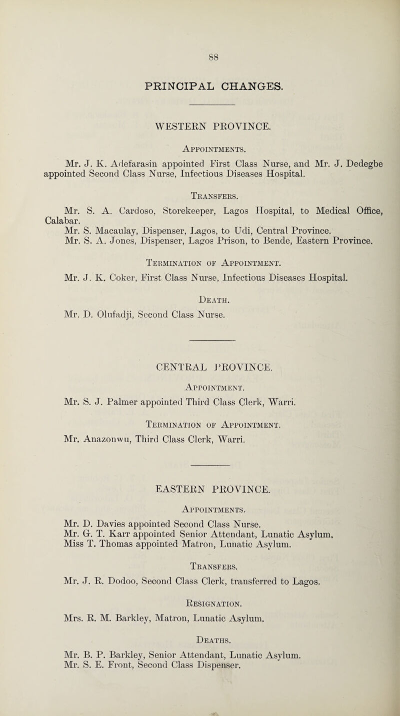 PRINCIPAL CHANGES. WESTERN PROVINCE. Appointments. Mr. J. K. Adefarasin appointed First Class Nurse, and Mr. J. Dedegbe appointed Second Class Nurse, Infectious Diseases Hospital. Transfers. Mr. S. A. Cardoso, Storekeeper, Lagos Hospital, to Medical Office, Calabar. Mr. S. Macaulay, Dispenser, Lagos, to Udi, Central Province. Mr. S. A. Jones, Dispenser, Lagos Prison, to Bende, Eastern Province. Termination of Appointment. Mr. J. K. Coker, First Class Nurse, Infectious Diseases Hospital. Death. Mr. D. Olufadji, Second Class Nurse. CENTRAL PROVINCE. Appointment. Mr. S. J. Palmer appointed Third Class Clerk, Warri. Termination of Appointment. Mr. Anazonwu, Third Class Clerk, Warri. EASTERN PROVINCE. Appointments. Mr. D. Davies appointed Second Class Nurse. Mr. G. T. Karr appointed Senior Attendant, Lunatic Asylum. Miss T. Thomas appointed Matron, Lunatic Asylum. Transfers. Mr. J. R. Dodoo, Second Class Clerk, transferred to Lagos. Resignation. Mrs. R. M. Barkley, Matron, Lunatic Asylum. Deaths. Mr. B. P. Barkley, Senior Attendant, Lunatic Asylum. Mr. S. E. Front, Second Class Dispenser.