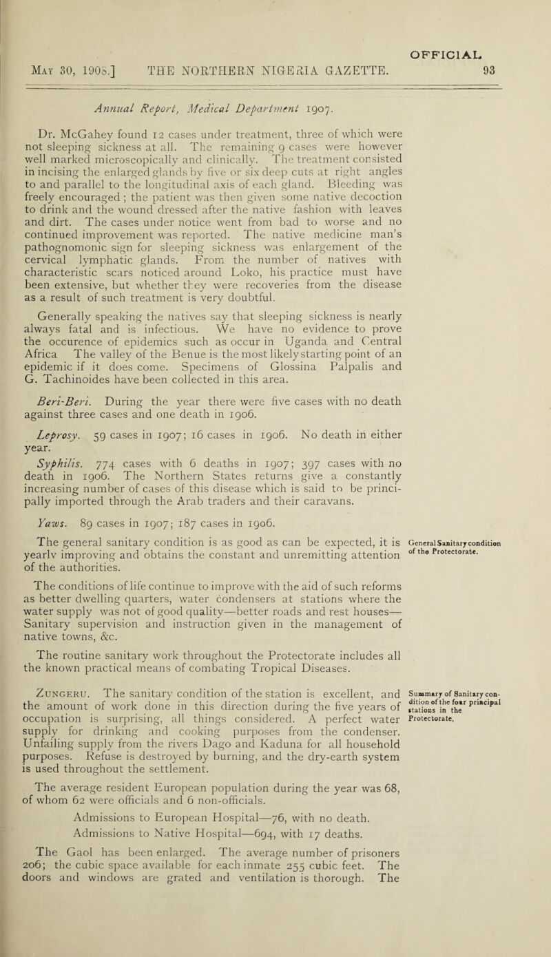 May 30, 1908.] THE NORTHERN NIGERIA GAZETTE. Annual Report, Medical Department 1907. Dr. McGahey found 12 cases under treatment, three of which were not sleeping sickness at all. The remaining 9 cases were however well marked microscopically and clinically. The treatment consisted in incising the enlarged glands by five or six deep cuts at right angles to and parallel to the longitudinal axis of each gland. Bleeding was freely encouraged ; the patient was then given some native decoction to drink and the wound dressed after the native fashion with leaves and dirt. The cases under notice went from bad to worse and no continued improvement was reported. The native medicine man’s pathognomonic sign for sleeping sickness was enlargement of the cervical lymphatic glands. From the number of natives with characteristic scars noticed around Loko, his practice must have been extensive, but whether they were recoveries from the disease as a result of such treatment is very doubtful. Generally speaking the natives say that sleeping sickness is nearly always fatal and is infectious. We have no evidence to prove the occurence of epidemics such as occur in Uganda and Central Africa The valley of the Benue is the most likely starting point of an epidemic if it does come. Specimens of Glossina Palpalis and G. Tachinoides have been collected in this area. Beri-Beri. During the year there were five cases with no death against three cases and one death in 1906. Leprosy. 59 cases in 1907; 16 cases in 1906. No death in either year. Syphilis. 774 cases with 6 deaths in 1907; 397 cases with no death in 1906. The Northern States returns give a constantly increasing number of cases of this disease which is said to be princi¬ pally imported through the Arab traders and their caravans. Yaws. 89 cases in 1907; 187 cases in 1906. The general sanitary condition is as good as can be expected, it is yearlv improving and obtains the constant and unremitting attention of the authorities. The conditions of life continue to improve with the aid of such reforms as better dwelling quarters, water condensers at stations where the water supply was not of good quality—better roads and rest houses— Sanitary supervision and instruction given in the management of native towns, &c. The routine sanitary work throughout the Protectorate includes all the known practical means of combating Tropical Diseases. Zungeru. The sanitary condition of the station is excellent, and the amount of work done in this direction during the five years of occupation is surprising, all things considered. A perfect water supply for drinking and cooking purposes from the condenser. Unfailing supply from the rivers Dago and Kaduna for all household purposes. Refuse is destroyed by burning, and the dry-earth system is used throughout the settlement. The average resident European population during the year was 68, of whom 62 were officials and 6 non-officials. Admissions to European Hospital—76, with no death. Admissions to Native Hospital—694, with 17 deaths. The Gaol has been enlarged. The average number of prisoners 206; the cubic space available for each inmate 255 cubic feet. The doors and windows are grated and ventilation is thorough. The OFFICIAL. 93 General Sanitary condition of the Protectorate. Summary of Sanitary con¬ dition of the foar principal stations in the Protectorate.