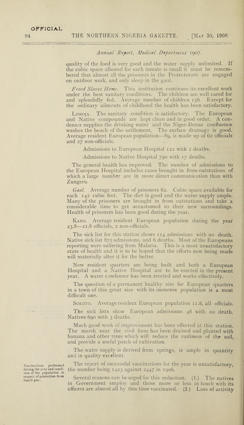 94 THE NORTHERN NIGERIA GAZETTE. [May 30, 1908. Annual Report, Medical Department 1907. quality of the food is very good and the water supply unlimited. If the cubic space allowed for each inmate is small it must be remem¬ bered that almost all the prisoners in the Protectorate are engaged on outdoor work, and only sleep in the gaol. Freed Slaves Home. This institution continues its excellent work under the best sanitary conditions. The children are well cared for and splendidly fed. Average number of children 156 Except for the ordinary ailments of childhood the health has been satisfactory. Lokoja. The sanitary condition is satisfactory. The European and Native compounds are kept clean and in good order. A con¬ denser supplies the drinking water and the Niger-Benue confluence washes the beach of the settlement. The surface drainage is good. Average resident European population—89, is made up of 62 officials and 27 non-officials. Admissions to European Hospital 122 with 2 deaths. Admissions to Native Hospital 790 with 17 deaths. The general health has improved. The number of admissions to the European Hospital includes cases brought in from outstations of which a large number are in more direct communication than with Zungeru. Gaol. Average number of prisoners 82. Cubic space available for each 142 cubic feet. The diet is good and the water supply ample. Many of the prisoners are brought in from outstations and take a considerable time to get accustomed to their new surroundings. Health of prisoners has been good during the year. Kano. Average resident European population during the year 23.8—21.8 officials, 2 non-officials. The sick list for this station shows 114 admissions with no death. Native sick list 872 admissions, and 6 deaths. Most of the Europeans reporting were suffering from Malaria. This is a most unsatisfactory state of health and it is to be hoped that the efforts now being made will materially alter it for the better. New resident quarters are being built and both a European Hospital and a Native Hospital are to be erected in the present year. A water condenser has been erected and works effectively. The question of a permanent healthy site for European quarters in a town of this great size with its immense population is a most difficult one. Sokoto. Average resident European population 11.8, all officials. • The sick lists show European admissions 48 with no death. Natives 6go with 3 deaths. Much good work of improvement has been effected at this station. The marsh near the civil lines has been drained and planted with banana and other trees which will reduce the rankness of the soil, and provide a useful patch of cultivation. The water supply is derived from springs, is ample in quantity and in quality excellent. Vaccinations performed The report of successful vaccinations for the year is unsatisfactory, during the year and condi- the number being 142 3 against 2447 in iqo6. tion of the population in Sma'f poxPr°teCtl0n tr0m Several reasons can be urged for this reduction. (1.) The natives in Government employ and those more or less in touch with its