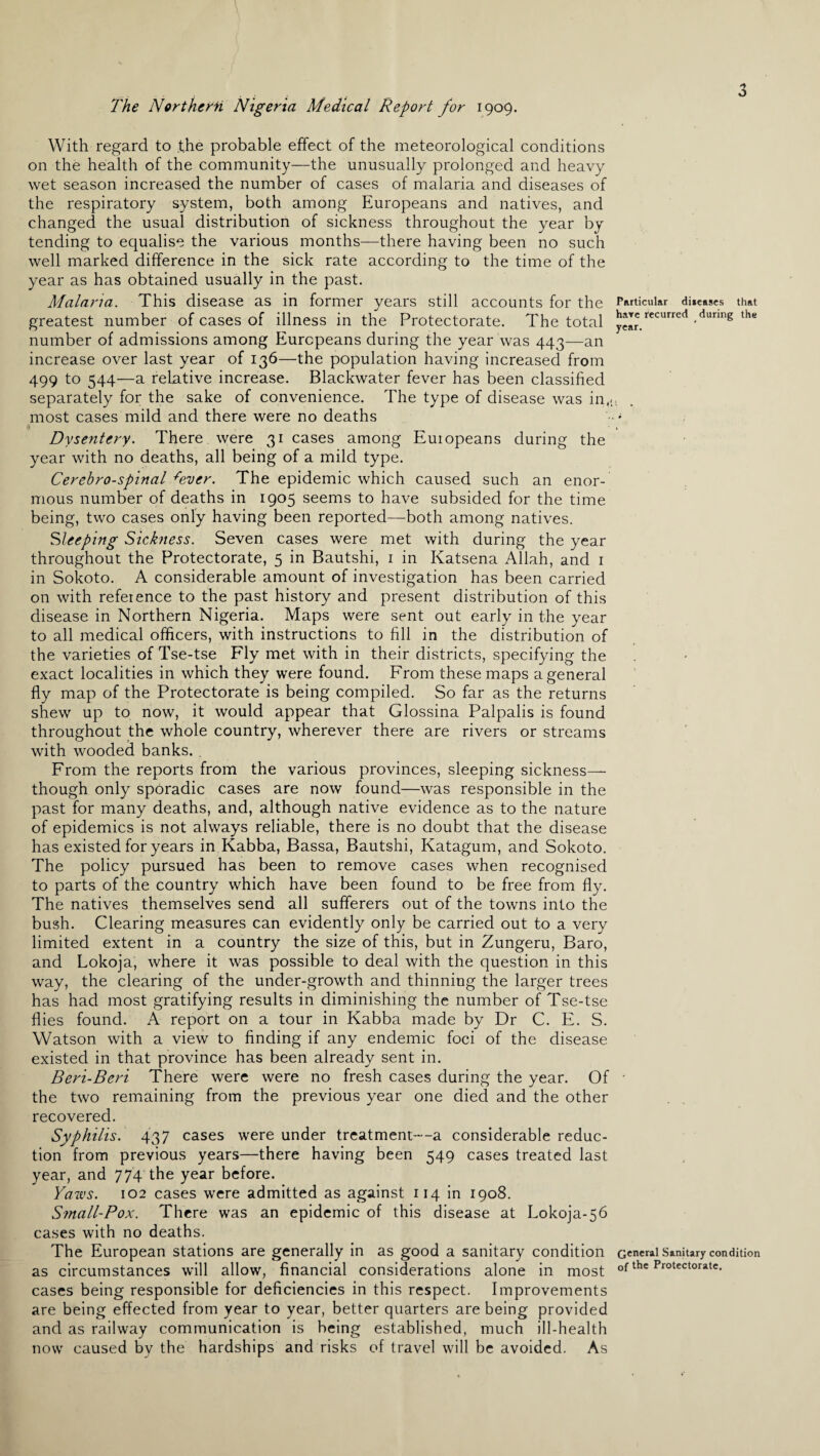 The Northern Nigeria Medical Report for 1909. With regard to the probable effect of the meteorological conditions on the health of the community—the unusually prolonged and heavy wet season increased the number of cases of malaria and diseases of the respiratory system, both among Europeans and natives, and changed the usual distribution of sickness throughout the year by tending to equalise the various months—there having been no such well marked difference in the sick rate according to the time of the year as has obtained usually in the past. Malaria. This disease as in former years still accounts for the greatest number of cases of illness in the Protectorate. The total number of admissions among Europeans during the year was 443—an increase over last year of 136—the population having increased from 499 to 544—a relative increase. Blackwater fever has been classified separately for the sake of convenience. The type of disease was in,., most cases mild and there were no deaths Particular diieases that hare recurred during the year. ■ , Dysentery. There were 31 cases among Euiopeans during the year with no deaths, all being of a mild type. Cerebro-spinal ^ever. The epidemic which caused such an enor¬ mous number of deaths in 1905 seems to have subsided for the time being, two cases only having been reported—both among natives. Sleeping Sickness. Seven cases were met with during the year throughout the Protectorate, 5 in Bautshi, 1 in Katsena Allah, and 1 in Sokoto. A considerable amount of investigation has been carried on with refeience to the past history and present distribution of this disease in Northern Nigeria. Maps were sent out early in the year to all medical officers, with instructions to fill in the distribution of the varieties of Tse-tse Fly met with in their districts, specifying the exact localities in which they were found. From these maps a general fly map of the Protectorate is being compiled. So far as the returns shew up to now, it would appear that Glossina Palpalis is found throughout the whole country, wherever there are rivers or streams with wooded banks. . From the reports from the various provinces, sleeping sickness— though only sporadic cases are now found—was responsible in the past for many deaths, and, although native evidence as to the nature of epidemics is not always reliable, there is no doubt that the disease has existed for years in Kabba, Bassa, Bautshi, Katagum, and Sokoto. The policy pursued has been to remove cases when recognised to parts of the country which have been found to be free from fly. The natives themselves send all sufferers out of the towns into the bush. Clearing measures can evidently only be carried out to a very limited extent in a country the size of this, but in Zungeru, Baro, and Lokoja, where it was possible to deal with the question in this way, the clearing of the under-growth and thinning the larger trees has had most gratifying results in diminishing the number of Tse-tse flies found. A report on a tour in Kabba made by Dr C. E. S. Watson with a view to finding if any endemic foci of the disease existed in that province has been already sent in. Beri-Beri There were were no fresh cases during the year. Of • the two remaining from the previous year one died and the other recovered. Syphilis. 437 cases were under treatment—a considerable reduc¬ tion from previous years—there having been 549 cases treated last year, and 774 the year before. Yaws. 102 cases were admitted as against 114 in 1908. Small-Pox. There was an epidemic of this disease at Lokoja-56 cases with no deaths. The European stations are generally in as good a sanitary condition General Sanitary condition as circumstances will allow, financial considerations alone in most of the Protectorate, cases being responsible for deficiencies in this respect. Improvements are being effected from year to year, better quarters are being provided and as railway communication is being established, much ill-health now caused by the hardships and risks of travel will be avoided. As