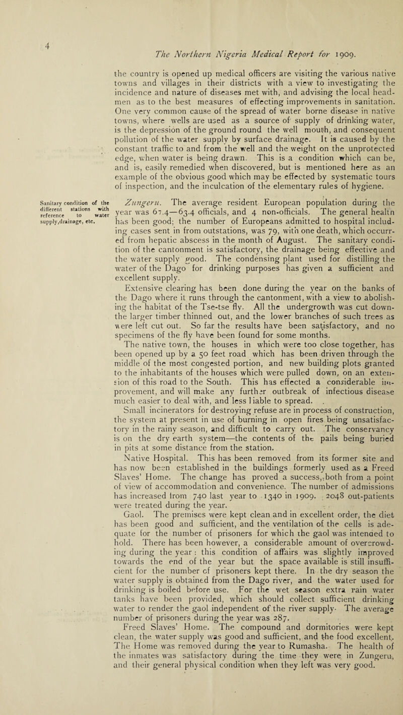 The Northern Nigeria Medical Report for 1909. Sanitary condition of the different stations with reference to water supply,drainage, etc. the country is opened up medical officers are visiting the various native towns and villages in their districts with a view to investigating the incidence and nature of diseases met with, and advising the local head¬ men as to the best measures of effecting improvements in sanitation. One very common cause of the spread of water borne disease in native towns, where wells are used as a source of supply of drinking water, is the depression of the ground round the well mouth, and consequent pollution of the water supply by surface drainage. It is caused by the constant traffic to and from the well and the weight on the unprotected edge, when water is being drawn. This is a condition which can be, and is, easily remedied when discovered, but is mentioned here as an example of the obvious good which may be effected by systematic tours of inspection, and the inculcation of the elementary rules of hygiene. Zungeru. The average resident European population during the year was 67.4—63.4 officials, and 4 non-officials. The general healtn has been good; the number of Europeans admitted to hospital includ¬ ing cases sent in from outstations, was 79, with one death, which occurr¬ ed from hepatic abscess in the month of August. The sanitary condi¬ tion of the cantonment is satisfactory, the drainage being effective and the water supply good. The condensing plant used for distilling the water of the Dago for drinking purposes has given a sufficient and excellent supply. Extensive clearing has been done during the year on the banks of the Dago where it runs through the cantonment, with a view to abolish¬ ing the habitat of the Tse-tse fly. All the undergrowth was cut down- the larger timber thinned out, and the lower branches of such trees as were left cut out. So far the results have been satisfactory, and no specimens of the fly have been found for some months. The native town, the houses in which were too close together, has been opened up by a 50 feet road which has been driven through the middle of the most congested portion, and new building plots granted to the inhabitants of the houses which were pulled down, on an exten¬ sion of this road to the South. This has effected a considerable im¬ provement, and will make any further outbreak of infectious disease much easier to deal with, and less 1 iable to spread. Small incinerators for destroying refuse are in process of construction, the system at present in use of burning in open fires being unsatisfac¬ tory in the rainy season, and difficult to carry out. The conservancy is on the dry earth system—the contents of the pails being buried in pits at some distance from the station. Native Hospital. This has been removed from its former site and has now been established in the buildings formerly used as a Freed Slaves’ Home. The change has proved a success,ffioth from a point of view of accommodation and convenience. The number of admissions has increased irorn 740 last year to 1340 in 1909. 2048 out-patients were treated during the year. Gaol. The premises were kept clean and in excellent order, the diet has been good and sufficient, and the ventilation of the cells is ade¬ quate for the number of prisoners for which the gaol was intended to hold. There has been however, a considerable amount of overcrowd¬ ing during the year : this condition of affairs was slightly improved towards the end of the year but the space available is still insuffi¬ cient for the number cf prisoners kept there. In the dry season the water supply is obtained from the Dago river, and the water used for drinking is boiled before use. For the wet season extra rain water tanks have been provided, which should collect sufficient drinking water to render the gaol independent of the river supply- The average number of prisoners during the year was 287. Freed Slaves’ Home. The compound and dormitories were kept clean, the water supply was good and sufficient, and the food excellent. The Home was removed during the year to Rumasha. The health of the inmates was satisfactory during the time they were in Zungeru, and their general physical condition when they left was very good.