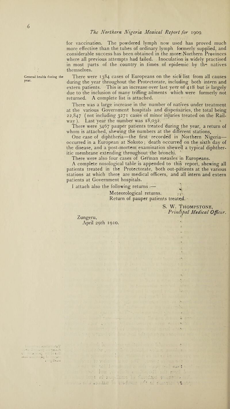 The Northern Nigeria Meaical Report for 1909, for vaccination. The powdered lymph now used has proved much more effective than the tubes of ordinary lymph fo-rmerly supplied, and considerable success has been obtained in the more: Northern Provinces where all previous attempts had failed. Inoculation is widely practised in most parts of the country in times of epidemic by the natives themselves. General health during the There were 1384 cases of Europeans on the sick list from all causes ycar< during the year throughout the Protectorate, including both intern and extern patients. This is an increase over last yet?r ;of 418 but is largely due to the inclusion of many trifling ailments which were formerly not returned. A complete list is attached. 1 There was a large increase in the number of natives under treatment at the various Government hospitals and dispensaries, the total being 22,847 (not including 3271 cases of minor injuries treated on the Rail¬ way). Last year the number was 18,032. ' «. There were 3467 pauper patients treated during the year, a return of whom is attached, shewing the numbers at the different stations. One case of diphtheria—the first recorded in Northern Nigeria— occurred in a European at Sokoto ; death occurred on the sixth day of the disease, and a post-mortem examination shewed a typical diphther¬ itic membrane extending throughout the bronchi. There were also four cases of German measles in Europeans. A complete nosological table is appended to this report, shewing all patients treated in the Protectorate, both out-patients at the various stations at which there are medical officers, and all intern and extern patients at Government hospitals. r ’ • ' \ I attach also the following returns :— . Meteorological returns. ;■ Return of pauper patients treated. Zungeru, April 29th 1910. S. W. Thompstone, Principal Medical Officer. • s-.; l ; l:* .- I