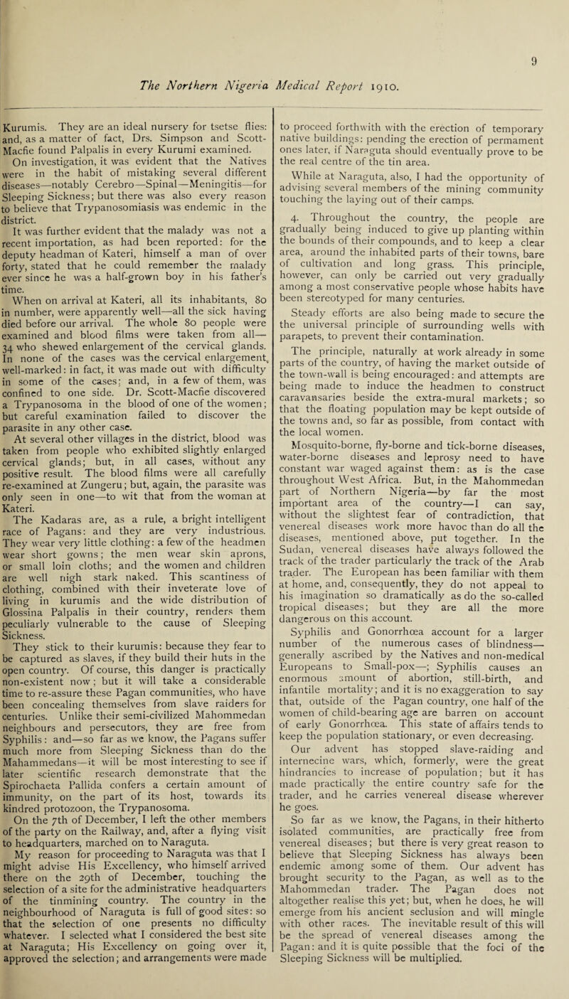 The Northern Nigeria Medical Report 1910. Kurumis. They are an ideal nursery for tsetse flies: and, as a matter of fact, Drs. Simpson and Scott- Macfie found Palpalis in every Kurumi examined. On investigation, it was evident that the Natives were in the habit of mistaking several different diseases—notably Cerebro—Spinal—Meningitis—for Sleeping Sickness; but there was also every reason to believe that Trypanosomiasis was endemic in the district. It was further evident that the malady was not a recent importation, as had been reported: for the deputy headman of Kateri, himself a man of over forty, stated that he could remember the malady ever since he was a half-grown boy in his father’s time. When on arrival at Kateri, all its inhabitants, 80 in number, were apparently well—all the sick having died before our arrival. The whole 80 people were examined and blood films were taken from all— 34 who shewed enlargement of the cervical glands. In none of the cases was the cervical enlargement, well-marked: in fact, it was made out with difficulty in some of the cases; and, in a few of them, was confined to one side. Dr. Scott-Macfie discovered a Trypanosoma in the blood of one of the women; but careful examination failed to discover the parasite in any other case. At several other villages in the district, blood was taken from people who exhibited slightly enlarged cervical glands; but, in all cases, without any positive result. The blood films were all carefully re-examined at Zungeru; but, again, the parasite was only seen in one—to wit that from the woman at Kateri. The Kadaras are, as a rule, a bright intelligent race of Pagans: and they are very industrious. They wear very little clothing: a few of the headmen wear short gowns; the men wear skin aprons, or small loin cloths; and the women and children are well nigh stark naked. This scantiness of clothing, combined with their inveterate love of living in kurumis and the wide distribution of Glossina Palpalis in their country, renders them peculiarly vulnerable to the cause of Sleeping Sickness. They stick to their kurumis: because they fear to be captured as slaves, if they build their huts in the open country. Of course, this danger is practically non-existent now; but it will take a considerable time to re-assure these Pagan communities, who have been concealing themselves from slave raiders for centuries. Unlike their semi-civilized Mahommedan neighbours and persecutors, they are free from Syphilis: and—so far as we know, the Pagans suffer much more from Sleeping Sickness than do the Mahammedans—it will be most interesting to see if later scientific research demonstrate that the Spirochaeta Pallida confers a certain amount of immunity, on the part of its host, towards its kindred protozoon, the Trypanosoma. On the 7th of December, I left the other members of the party on the Railway, and, after a flying visit to headquarters, marched on to Naraguta. My reason for proceeding to Naraguta was that I might advise His Excellency, who himself arrived there on the 29th of December, touching the selection of a site for the administrative headquarters of the tinmining country. The country in the neighbourhood of Naraguta is full of good sites: so that the selection of one presents no difficulty whatever. I selected what I considered the best site at Naraguta; His Excellency on going over it, approved the selection; and arrangements were made to proceed forthwith with the erection of temporary native buildings: pending the erection of permament ones later, if Naraguta should eventually prove to be the real centre of the tin area. While at Naraguta, also, I had the opportunity of advising several members of the mining community touching the laying out of their camps. 4. Throughout the country, the people are gradually being induced to give up planting within the bounds of their compounds, and to keep a clear area, around the inhabited parts of their towns, bare of cultivation and long grass. This principle, however, can only be carried out very gradually among a most conservative people whose habits have been stereotyped for many centuries. Steady efforts are also being made to secure the the universal principle of surrounding wells with parapets, to prevent their contamination. The principle, naturally at work already in some parts of the country, of having the market outside of the town-wall is being encouraged: and attempts are being made to induce the headmen to construct caravansaries beside the extra-mural markets; so that the floating population may be kept outside of the towns and, so far as possible, from contact with the local women. Mosquito-borne, fly-borne and tick-borne diseases, water-borne diseases and leprosy need to have constant war waged against them: as is the case throughout West Africa. But, in the Mahommedan part of Northern Nigeria—by far the most important area of the country—I can say, without the slightest fear of contradiction, that venereal diseases work more havoc than do all the diseases, mentioned above, put together. In the Sudan, venereal diseases have always followed the track of the trader particularly the track of the Arab trader. The European has been familiar with them at home, and, consequently, they do not appeal to his imagination so dramatically as do the so-called tropical diseases; but they are all the more dangerous on this account. Syphilis and Gonorrhoea account for a larger number of the numerous cases of blindness— generally ascribed by the Natives and non-medical Europeans to Small-pox—; Syphilis causes an enormous amount of abortion, still-birth, and infantile mortality; and it is no exaggeration to say that, outside of the Pagan country, one half of the women of child-bearing age are barren on account of early Gonorrhoea. This state of affairs tends to keep the population stationary, or even decreasing. Our advent has stopped slave-raiding and internecine wars, which, formerly, were the great hindrancies to increase of population; but it has made practically the entire country safe for the trader, and he carries venereal disease wherever he goes. So far as we know, the Pagans, in their hitherto isolated communities, are practically free from venereal diseases; but there is very great reason to believe that Sleeping Sickness has always been endemic among some of them. Our advent has brought security to the Pagan, as well as to the Mahommedan trader. The Pagan does not altogether realise this yet; but, when he does, he will emerge from his ancient seclusion and will mingle with other races. The inevitable result of this will be the spread of venereal diseases among the Pagan: and it is quite possible that the foci of the Sleeping Sickness will be multiplied.