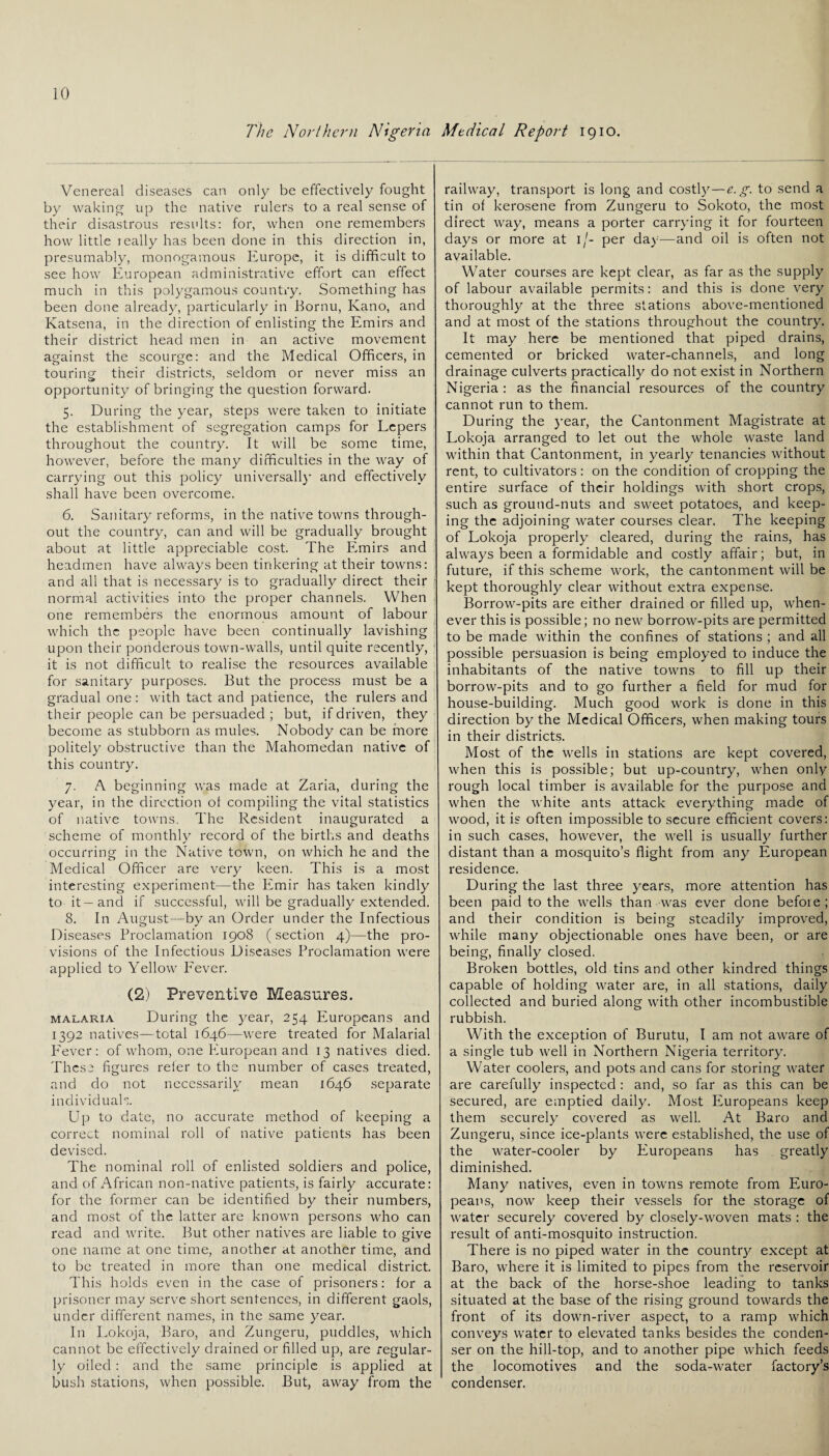 The Northern Nigeria Medical Report 1910. Venereal diseases can only be effectively fought by waking up the native rulers to a real sense of their disastrous results: for, when one remembers how little really has been done in this direction in, presumably, monogamous Europe, it is difficult to see how European administrative effort can effect much in this polygamous country. Something has been done already, particularly in Bornu, Kano, and Katsena, in the direction of enlisting the Emirs and their district head men in an active movement against the scourge: and the Medical Officers, in touring their districts, seldom or never miss an opportunity of bringing the question forward. 5. During the year, steps were taken to initiate the establishment of segregation camps for Lepers throughout the country. It will be some time, however, before the many difficulties in the way of carrying out this policy universally and effectively shall have been overcome. 6. Sanitary reforms, in the native towns through¬ out the country, can and will be gradually brought about at little appreciable cost. The Emirs and headmen have always been tinkering at their towns: and all that is necessary is to gradually direct their normal activities into the proper channels. When one remembers the enormous amount of labour which the people have been continually lavishing upon their ponderous town-walls, until quite recently, it is not difficult to realise the resources available for sanitary purposes. But the process must be a gradual one: with tact and patience, the rulers and their people can be persuaded ; but, if driven, they become as stubborn as mules. Nobody can be more politely obstructive than the Mahomedan native of this country. 7. A beginning was made at Zaria, during the year, in the direction ol compiling the vital statistics of native towns. The Resident inaugurated a scheme of monthly record of the births and deaths occurring in the Native town, on which he and the Medical Officer are very keen. This is a most interesting experiment—the Emir has taken kindly to it—and if successful, will be gradually extended. 8. In August—by an Order under the Infectious Diseases Proclamation 1908 (section 4)—the pro¬ visions of the Infectious Diseases Proclamation were applied to Yellow Fever. (2) Preventive Measures. malaria During the year, 254 Europeans and 1392 natives—total 1646—were treated for Malarial P'ever: of whom, one European and 13 natives died. These figures refer to the number of cases treated, and do not necessarily mean 1646 separate individuals. Up to date, no accurate method of keeping a correct nominal roll of native patients has been devised. The nominal roll of enlisted soldiers and police, and of African non-native patients, is fairly accurate: for the former can be identified by their numbers, and most of the latter are known persons who can read and write. But other natives are liable to give one name at one time, another at another time, and to be treated in more than one medical district. This holds even in the case of prisoners: lor a prisoner may serve short sentences, in different gaols, under different names, in the same year. In Lokoja, Baro, and Zungeru, puddles, which cannot be effectively drained or filled up, are regular¬ ly oiled: and the same principle is applied at bush stations, when possible. But, away from the railway, transport is long and costly—e.g. to send a tin of kerosene from Zungeru to Sokoto, the most direct way, means a porter carrying it for fourteen days or more at 1 /- per day—and oil is often not available. Water courses are kept clear, as far as the supply of labour available permits: and this is done very thoroughly at the three stations above-mentioned and at most of the stations throughout the country. It may here be mentioned that piped drains, cemented or bricked water-channels, and long drainage culverts practically do not exist in Northern Nigeria : as the financial resources of the country cannot run to them. During the year, the Cantonment Magistrate at Lokoja arranged to let out the whole waste land within that Cantonment, in yearly tenancies without rent, to cultivators: on the condition of cropping the entire surface of their holdings with short crops, such as ground-nuts and sweet potatoes, and keep¬ ing the adjoining water courses clear. The keeping of Lokoja properly cleared, during the rains, has always been a formidable and costly affair; but, in future, if this scheme work, the cantonment will be kept thoroughly clear without extra expense. Borrow-pits are either drained or filled up, when¬ ever this is possible; no new borrow-pits are permitted to be made within the confines of stations ; and all possible persuasion is being employed to induce the inhabitants of the native towns to fill up their borrow-pits and to go further a field for mud for house-building. Much good work is done in this direction by the Medical Officers, when making tours in their districts. Most of the wells in stations are kept covered, when this is possible; but up-country, when only rough local timber is available for the purpose and when the white ants attack everything made of wood, it is often impossible to secure efficient covers: in such cases, however, the well is usually further distant than a mosquito’s flight from any European residence. During the last three years, more attention has been paid to the wells than was ever done befoie; and their condition is being steadily improved, while many objectionable ones have been, or are being, finally closed. Broken bottles, old tins and other kindred things capable of holding water are, in all stations, daily collected and buried along with other incombustible rubbish. With the exception of Burutu, I am not aware of a single tub well in Northern Nigeria territory. Water coolers, and pots and cans for storing water are carefully inspected : and, so far as this can be secured, are emptied daily. Most Europeans keep them securely covered as well. At Baro and Zungeru, since ice-plants were established, the use of the water-cooler by Europeans has greatly diminished. Many natives, even in towns remote from Euro¬ peans, now keep their vessels for the storage of water securely covered by closely-woven mats : the result of anti-mosquito instruction. There is no piped water in the country except at Baro, where it is limited to pipes from the reservoir at the back of the horse-shoe leading to tanks situated at the base of the rising ground towards the front of its down-river aspect, to a ramp which conveys water to elevated tanks besides the conden¬ ser on the hill-top, and to another pipe which feeds the locomotives and the soda-water factory’s condenser.