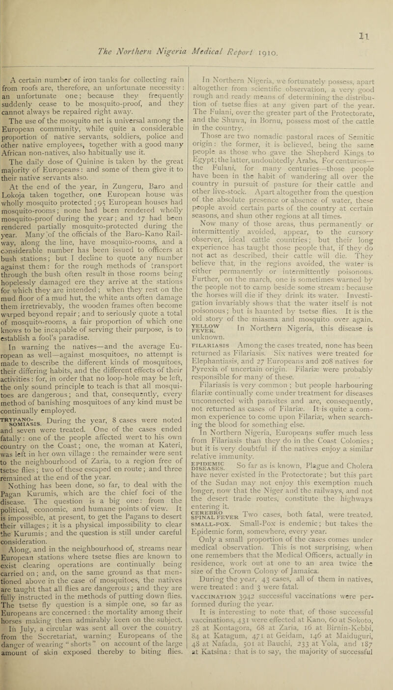 A certain number of iron tanks for collecting rain from roofs are, therefore, an unfortunate necessity: an unfortunate one; because they frequently suddenly cease to be mosquito-proof, and they cannot always be repaired right away. The use of the mosquito net is universal among the European community, while quite a considerable proportion of native servants, soldiers, police and other native employees, together with a good many African non-natives, also habitually use it. The daily dose of Quinine is taken by the great majority of Europeans: and some of them give it to their native servants also. At the end of the year, in Zungeru, Baro and Lokoja taken together, one European house was wholly mosquito protected ; 95 European houses had mosquito-rooms; none had been rendered wholly mosquito-proof during the year; and 17 had been rendered partially mosquito-protected during the year. Many of the officials of the Baro-Kano Rail¬ way, along the line, have mosquito-rooms, and a considerable number has been issued to officers at bush stations; but I decline to quote any number against them: for the rough methods of transport through the bush often result in those rooms being hopelessly damaged ere they arrive at the stations for which they are intended ; when they rest on the mud floor of a mud hut, the white ants often damage them irretrievably, the wooden frames often become warped beyond repair; and to seriously quote a total of mosquito-rooms, a fair proportion of which one knows to be incapable of serving their purpose, is to establish a fool’s paradise. In warning the natives—and the average Eu¬ ropean as well—against mosquitoes, no attempt is made to describe the different kinds of mosquitoes, their differing habits, and the different effects of their activities : for, in order that no loop-hole may be left, the only sound principle to teach is that all mosqui¬ toes are dangerous; and that, consequently, every method of banishing mosquitoes of any kind must be continually employed. TRsomiasis During the year, 8 cases were noted and seven were treated. One of the cases ended fatally: one of the people affected went to his own country on the Coast; one, the woman at Kateri, was left in her own village : the remainder were sent to the neighbourhood of Zaria, to a region free of tsetse flies ; two of these escaped en route ; and three remained at the end of the year. Nothing has been done, so far, to deal with the Pagan Kurumis, which are the chief foci of the disease. The question is a big one: from the political, economic, and humane points of view. It is impossible, at present, to get the Pagans to desert their villages; it is a physical impossibility to clear the Kurumis; and the question is still under careful consideration. Along, and in the neighbourhood of, streams near European stations where tsetse flies are known to exist clearing operations are continually being carried on ; and, on the same ground as that men¬ tioned above in the case of mosquitoes, the natives are taught that all flies are dangerous ; and they are fully instructed in the methods of putting down flies. The tsetse fly question is a simple one, so far as Europeans are concerned : the mortality among their horses making them admirably keen on the subject. In July, a circular was sent all over the country from the Secretariat, warning Europeans of the danger of wearing “ shorts” on account of the large amount of skin exposed thereby to biting flies. In Northern Nigeria, we fortunately possess, apart altogether from scientific observation, a very good rough and ready means of determining the distribu¬ tion of tsetse flies at any given part of the year. The Fulani, over the greater part of the Protectorate, and the Shuwa, in Bornu, possess most of the cattle in the country. Those are two nomadic pastoral races of Semitic origin: the former, it is believed, being the same people as those who gave the Shepherd Kings to Egypt; the latter, undoubtedly Arabs. For centuries— the Fulani, for many centuries—those people have been in the habit of wandering all over the country in pursuit of pasture for their cattle and other live-stock. Apart altogether from the question ot the absolute presence or absence of water, these people avoid certain parts of the country at certain seasons, and shun other regions at all times. Now many of those areas, thus permanently or intermittently avoided, appear, to the cursory observer, ideal cattle countries; but their long experience has taught those people that, if they do not act as described, their cattle will die. They believe that, in the regions avoided, the water is either permanently or intermittently poisonous. Further, on the march, one is sometimes warned by the people not to camp beside some stream : because the horses will die if they drink its water. Investi¬ gation invariably shows that the water itself is not poisonous; but is haunted by tsetse flies. It is the old story of the miasma and mosquito over again. feverW 1° Northern Nigeria, this disease is unknown. filariasis Among the cases treated, none has been returned as Filariasis. Six natives were treated for Elephantiasis, and 27 Europeans and 208 natives for Pyrexia of uncertain origin. Filariae were probably responsible for many of these. Filariasis is very common ; but people harbouring filariae continually come under treatment for diseases unconnected with parasites and are, consequently, not returned as cases of Filariae. It is quite a com¬ mon experience to come upon Filariae, when search¬ ing the blood for something else. In Northern Nigeria, Europeans suffer much less from Filariasis than they do in the Coast Colonies ; but it is very doubtful if the natives enjoy a similar relative immunity. dTseases So far as is known, Plague and Cholera have never existed in the Protectorate; but this part of the Sudan may not enjoy this exemption much longer, now that the Niger and the railways, and not the desert trade routes, constitute the highways entering it. CEREBRO SPINAL FEVER Two cases, both fatal, were treated. small-pox. Small-Pox is endemic; but takes the Epidemic form, somewhere, every year. Only a small proportion of the cases comes under medical observation. This is not surprising, when one remembers that the Medical Officers, actually in residence, work out at one to an area twice the size of the Crown Colony of Jamaica. During the year, 43 cases, all of them in natives, were treated : and 3 were fatal. vaccination 3942 successful vaccinations were per¬ formed during the year. It is interesting to note that, of those successful vaccinations, 431 were effected at Kano, 60 at Sokoto, 28 at Kontagora, 68 at Zaria, 16 at Birnin-Kebbi, 84 at Katagum, 471 at Geidam, 146 at Maiduguri, 48 at Nafada, 501 at Bauchi, 233 at Yola, and 187 at Katsina: that is to say, the majority of successful