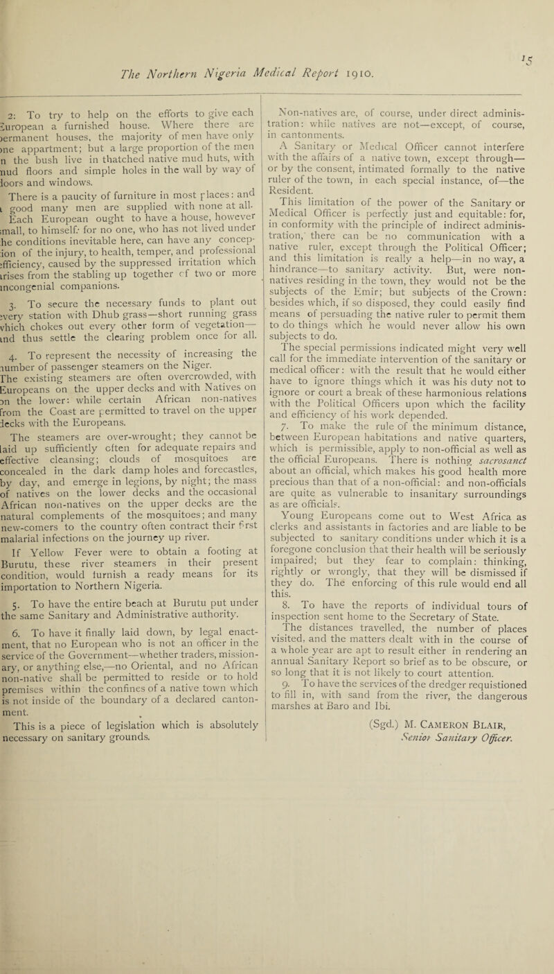 2: To try to help on the efforts to give each European a furnished house. Where there are )ermanent houses, the majority of men have only me appartment; but a large proportion of the men n the bush live in thatched native mud huts, with nud floors and simple holes in the wall by way ol ioors and windows. There is a paucity of furniture in most places: and 1 good many men are supplied with none at all- Each European ought to have a house, however imall, to himself/ for no one, who has not lived undei he conditions inevitable here, can have any concep- ion of the injury, to health, temper, and professional efficiency, caused by the suppressed irritation which irises from the stabling up together cf two or more mcongenial companions. 3. To secure the necessary funds to plant out every station with Dhub grass—short running grass vhich chokes out every other form of vegetation—- tnd thus settle the clearing problem once for all. 4. To represent the necessity of increasing the lumber of passenger steamers on the Niger. The existing steamers are often overcrowded, with Europeans on the upper decks and with Natives on m the lower: while certain African non-natives from the Coast are permitted to travel on the upper decks with the Europeans. The steamers are over-wrought; they cannot be laid up sufficiently often for adequate repairs and effective cleansing; clouds of mosquitoes are concealed in the dark damp holes and forecastles, by day, and emerge in legions, by night; the mass of natives on the lower decks and the occasional African non-natives on the upper decks are the natural complements of the mosquitoes; and many new-comers to the country often contract their first malarial infections on the journey up river. If Yellow Fever were to obtain a footing at Burutu, these river steamers in their present condition, would furnish a ready means for its importation to Northern Nigeria. 5. To have the entire beach at Burutu put under the same Sanitary and Administrative authority. 6. To have it finally laid down, by legal enact¬ ment, that no European who is not an officer in the service of the Government—whether traders, mission¬ ary, or anything else,—no Oriental, and no African non-native shall be permitted to reside or to hold premises within the confines of a native town which is not inside of the boundary of a declared canton¬ ment. This is a piece of legislation which is absolutely necessary on sanitary grounds. Non-natives are, of course, under direct adminis¬ tration : while natives are not—except, of course, in cantonments. A Sanitary or Medical Officer cannot interfere with the affairs of a native town, except through— or by the consent, intimated formally to the native ruler of the town, in each special instance, of-—the Resident. This limitation of the power of the Sanitary or Medical Officer is perfectly just and equitable: for, in conformity with the principle of indirect adminis¬ tration, there can be no communication with a native ruler, except through the Political Officer; and this limitation is really a help—in no way, a hindrance—to sanitary activity. But, were non¬ natives residing in the town, they would not be the subjects of the Emir; but subjects of the Crown: besides which, if so disposed, they could easily find means of persuading the native ruler to permit them to do things which he would never allow his own subjects to do. 1 he special permissions indicated might very well call for the immediate intervention of the sanitary or medical officer: with the result that he would either have to ignore things which it was his duty not to ignore or court a break of these harmonious relations with the Political Officers upon which the facility and efficiency of his work depended. 7. To make the rule of the minimum distance, between European habitations and native quarters, which is permissible, apply to non-official as well as the official Europeans. There is nothing sacrosanct about an official, which makes his good health more precious than that of a non-official: and non-officials are quite as vulnerable to insanitary surroundings as are officials. Young Europeans come out to West Africa as clerks and assistants in factories and are liable to be subjected to sanitary conditions under which it is a foregone conclusion that their health will be seriously impaired; but they fear to complain: thinking, rightly or wrongly, that they will be dismissed if they do. The enforcing of this rule would end all this. 8. lo have the reports of individual tours of inspection sent home to the Secretary of State. The distances travelled, the number of places visited, and the matters dealt with in the course of a whole year are apt to result either in rendering an annual Sanitary Report so brief as to be obscure, or so long that it is not likely to court attention. 9. To have the services of the dredger requistioned to fill in, with sand from the river, the dangerous marshes at Baro and Ibi. (Sgd.) M. Cameron Blair, Senior Sanitary Officer.