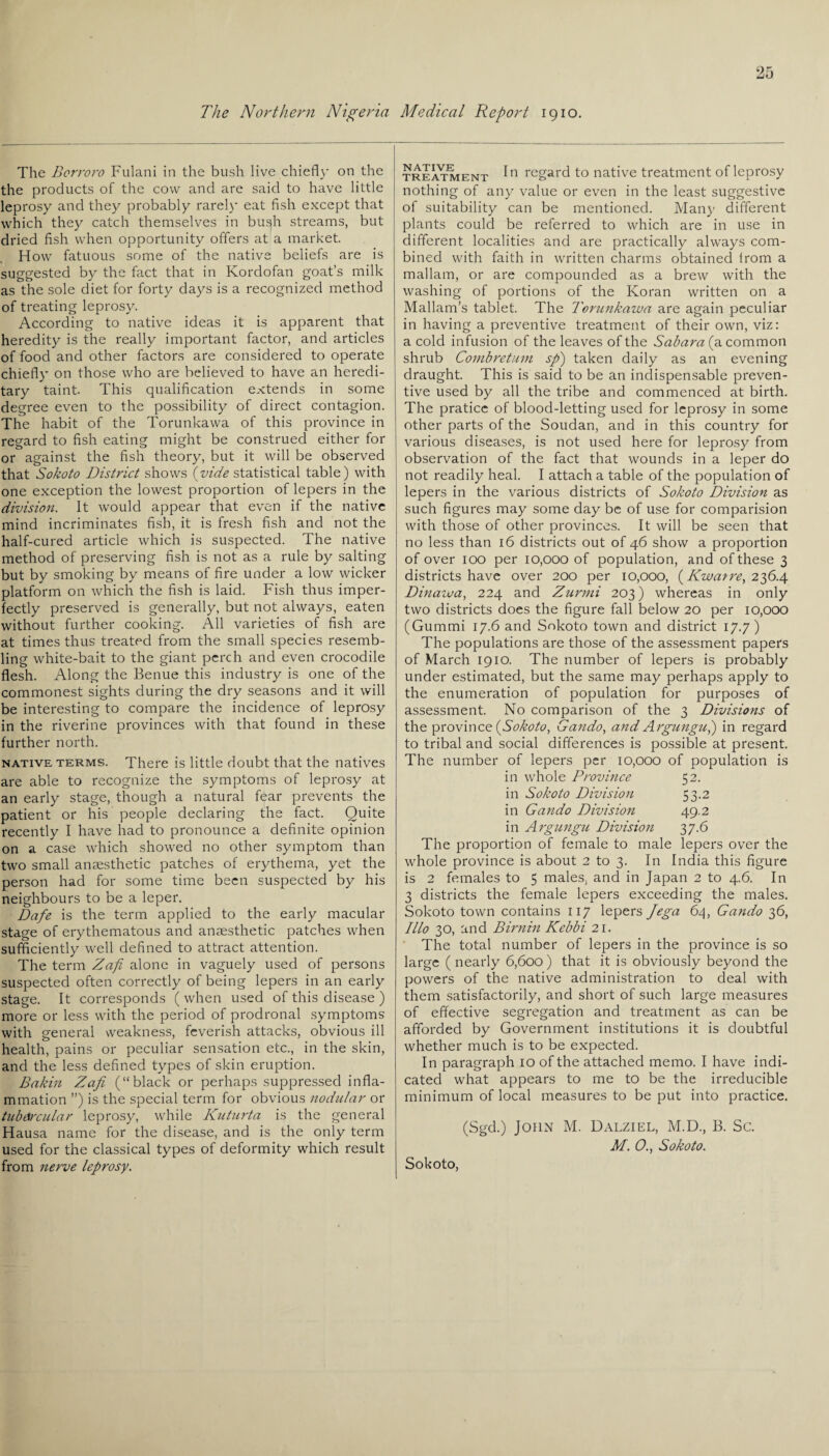 The Northern Nigeria Medical Report 1910. The Borroro Fulani in the bush live chiefly on the the products of the cow and are said to have little leprosy and they probably rarely eat fish except that which they catch themselves in bush streams, but dried fish when opportunity offers at a market. . H ow fatuous some of the native beliefs are is suggested by the fact that in Kordofan goat’s milk as the sole diet for forty days is a recognized method of treating leprosy. According to native ideas it is apparent that heredity is the really important factor, and articles of food and other factors are considered to operate chiefly on those who are believed to have an heredi¬ tary taint. This qualification extends in some degree even to the possibility of direct contagion. The habit of the Torunkawa of this province in regard to fish eating might be construed either for or against the fish theory, but it will be observed that Sokoto District shows (vide statistical table) with one exception the lowest proportion of lepers in the division. It would appear that even if the native mind incriminates fish, it is fresh fish and not the half-cured article which is suspected. The native method of preserving fish is not as a rule by salting but by smoking by means of fire under a low wicker platform on which the fish is laid. Fish thus imper¬ fectly preserved is generally, but not always, eaten without further cooking. All varieties of fish are at times thus treated from the small species resemb¬ ling white-bait to the giant perch and even crocodile flesh. Along the Benue this industry is one of the commonest sights during the dry seasons and it will be interesting to compare the incidence of leprosy in the riverine provinces with that found in these further north. native terms. There is little doubt that the natives are able to recognize the symptoms of leprosy at an early stage, though a natural fear prevents the patient or his people declaring the fact. Quite recently I have had to pronounce a definite opinion on a case which showed no other symptom than two small anaesthetic patches of erythema, yet the person had for some time been suspected by his neighbours to be a leper. Dafe is the term applied to the early macular stage of erythematous and anaesthetic patches when sufficiently well defined to attract attention. The term Zap alone in vaguely used of persons suspected often correctly of being lepers in an early stage. It corresponds ( when used of this disease ) more or less with the period of prodronal symptoms with general weakness, feverish attacks, obvious ill health, pains or peculiar sensation etc., in the skin, and the less defined types of skin eruption. Bakin Zafi (“black or perhaps suppressed infla¬ mmation ”) is the special term for obvious nodular or tubercular leprosy, while Kuturta is the general Hausa name for the disease, and is the only term used for the classical types of deformity which result from nerve leprosy. treatment In regard to native treatment of leprosy nothing of any value or even in the least suggestive of suitability can be mentioned. Many different plants could be referred to which are in use in different localities and are practically always com¬ bined with faith in written charms obtained Irom a mallam, or are compounded as a brew with the washing of portions of the Koran written on a Mallam’s tablet. The Torunkawa are again peculiar in having a preventive treatment of their own, viz: a cold infusion of the leaves of the Sahara (a common shrub Combretum sp) taken daily as an evening draught. This is said to be an indispensable preven¬ tive used by all the tribe and commenced at birth. The praticc of blood-letting used for leprosy in some other parts of the Soudan, and in this country for various diseases, is not used here for leprosy from observation of the fact that wounds in a leper do not readily heal. I attach a table of the population of lepers in the various districts of Sokoto Division as such figures may some day be of use for comparision with those of other provinces. It will be seen that no less than 16 districts out of 46 show a proportion of over 100 per 10,000 of population, and of these 3 districts have over 200 per 10,000, (Kwarre, 236.4 Dinaiva, 224 and Zurmi 203) whereas in only two districts does the figure fall below 20 per 10,000 (Gummi 17.6 and Sokoto town and district 17.7) The populations are those of the assessment papers of March 1910. The number of lepers is probably under estimated, but the same may perhaps apply to the enumeration of population for purposes of assessment. No comparison of the 3 Divisions of the province {Sokoto, Gando, and Argungui) in regard to tribal and social differences is possible at present. The number of lepers per 10,000 of population is in whole Province 52. in Sokoto Division 53.2 in Gando Division 49.2 in Argungu Division 37.6 The proportion of female to male lepers over the whole province is about 2 to 3. In India this figure is 2 females to 5 males, and in Japan 2 to 4.6. In 3 districts the female lepers exceeding the males. Sokoto town contains 117 lepers Jega 64, Gando 36, Illo 30, and Birnin Kebbi 21. The total number of lepers in the province is so large (nearly 6,600) that it is obviously beyond the powers of the native administration to deal with them satisfactorily, and short of such large measures of effective segregation and treatment as can be afforded by Government institutions it is doubtful whether much is to be expected. In paragraph 10 of the attached memo. I have indi¬ cated what appears to me to be the irreducible minimum of local measures to be put into practice. (Sgd.) John M. Dalziel, M.D., B. Sc. M. 0., Sokoto. Sokoto,