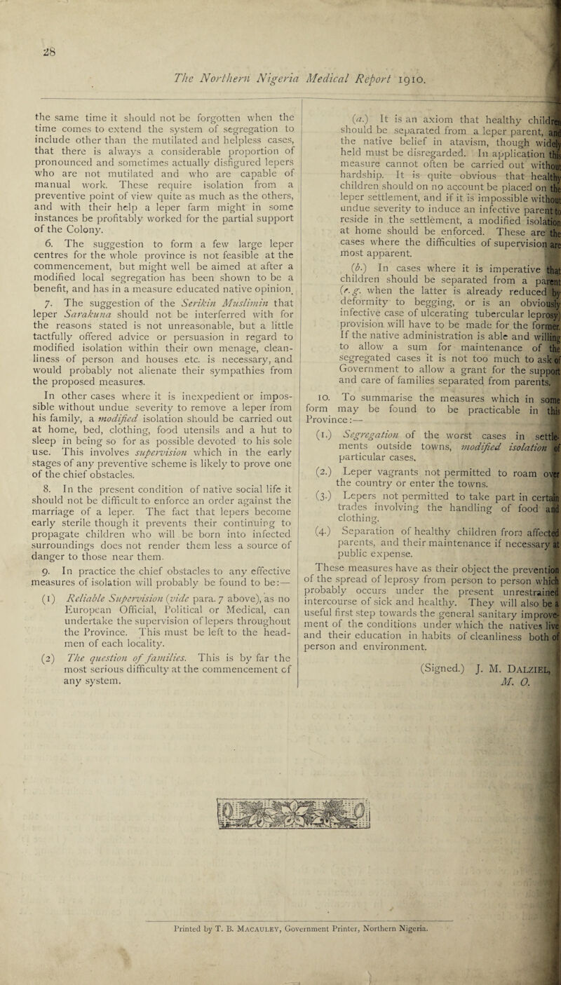 The Northern Nigeria Medical Report igio. the same time it should not be forgotten when the time comes to extend the system of segregation to include other than the mutilated and helpless cases, that there is always a considerable proportion of pronounced and sometimes actually disfigured lepers who are not mutilated and who are capable of manual work. These require isolation from a preventive point of view quite as much as the others, and with their help a leper farm might in some instances be profitably worked for the partial support of the Colony. 6. The suggestion to form a few large leper centres for the whole province is not feasible at the commencement, but might well be aimed at after a modified local segregation has been shown to be a benefit, and has in a measure educated native opinion. 7. The suggestion of the Serikin Muslimin that leper Sarakuna should not be interferred with for the reasons stated is not unreasonable, but a little tactfully offered advice or persuasion in regard to modified isolation within their own menage, clean¬ liness of person and houses etc. is necessary, and would probably not alienate their sympathies from the proposed measures. In other cases where it is inexpedient or impos¬ sible without undue severity to remove a leper from his family, a modified isolation should be carried out at home, bed, clothing, food utensils and a hut to sleep in being so for as possible devoted to his sole use. This involves supeimision which in the early stages of any preventive scheme is likely to prove one of the chief obstacles. 8. In the present condition of native social life it should not be difficult to enforce an order against the marriage of a leper. The fact that lepers become early sterile though it prevents their continuing to propagate children who will be born into infected surroundings does not render them less a source of danger to those near them. 9. In practice the chief obstacles to any effective measures of isolation will probably be found to be:—- (1) Reliable Supervision (vide para. 7 above), as no European Official, Political or Medical, can undertake the supervision of lepers throughout the Province. This must be left to the head¬ men of each locality. (2) The question of families. This is by far the most serious difficulty at the commencement cf any system. (<*•) It is an axiom that healthy children should be separated from a leper parent, and the native belief in atavism, though widely held must be disregarded. In application this measure cannot often be carried out without hardship. It is quite obvious that healthy children should on no account be placed on the leper settlement, and if it is impossible without undue severity to induce an infective parent to reside in the settlement, a modified isolation at home should be enforced. These are the cases where the difficulties of supervision are most apparent. (bi) In cases where it is imperative that children should be separated from a parent (e.g. when the latter is already reduced by deformity to begging, or is an obviously infective case of ulcerating tubercular leprosy) provision will have to be made for the former. If the native administration is able and willing to allow a sum for maintenance of the segregated cases it is not too much to ask of Government to allow a grant for the support and care of families separated from parents. 10. To summarise the measures which in some form may be found to be practicable in this Province:— (1.) Segregation of the worst cases in settle¬ ments outside towns, modified isolation of particular cases. (2.) Leper vagrants not permitted to roam over the country or enter the towns. (3.) Lepers not permitted to take part in certain trades involving the handling of food and clothing. (4.) Separation of healthy children from affected parents, and their maintenance if necessary at public expense. These measures have as their object the prevention of the spread of leprosy from person to person which probably occurs under the present unrestrained intercourse of sick and healthy. They will also be a useful first step towards the general sanitary improve¬ ment of the conditions under which the natives live and their education in habits of cleanliness both of person and environment. (Signed.) J. M. Dalziel, M. O.