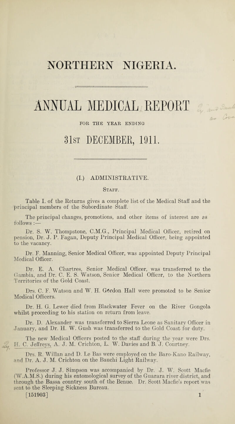 ANNUAL MEDICAL REPORT FOR THE YEAR ENDING 31st DECEMBER, 1911. (I.) ADMINISTRATIVE. Staff. Table I. of the Returns gives a complete list of the Medical Staff and the principal members of the Subordinate Staff. The principal changes, promotions, and other items of interest are as follows :— Dr. S. W. Thompstone, C.M.G., Principal Medical Officer, retired on pension, Dr. J. P. Fagan, Deputy Principal Medical Officer, being appointed to the vacancy. Dr. F. Manning, Senior Medical Officer, was appointed Deputy Principal Medical Officer. Dr. E. A. Chartres, Senior Medical Officer, was transferred to the Gambia, and Dr. C. E. S. Watson, Senior Medical Officer, to the Northern Territories of the Gold Coast. Drs. C. F. Watson and W. H. Gordon Hall were promoted to be Senior Medical Officers. Dr. H. G. Lewer died from Blackwater Fever on the River Gongola whilst proceeding to his station on return from leave. Dr. D. Alexander was transferred to Sierra Leone as Sanitary Officer in January, and Dr. H. W. Gush was transferred to the Gold Coast for duty. The new Medical Officers posted to the staff during the year were Drs. H. C. Jeffreys, A. J. M. Crichton, L. W. Davies and B. J. Courtney. Drs. R. Willan and D. Le Bas were employed on the Baro-Kano Railway, and Dr. A. J. M. Crichton on the Bauchi Light Railway. Professor J. J. Simpson was accompanied by Dr. J. W. Scott Macfie (W.A.M.S.) during his entomological survey of the Guarara river district, and through the Bassa country south of the Benue. Dr. Scott Macfie’s report was sent to the Sleeping Sickness Bureau. [151903] 1