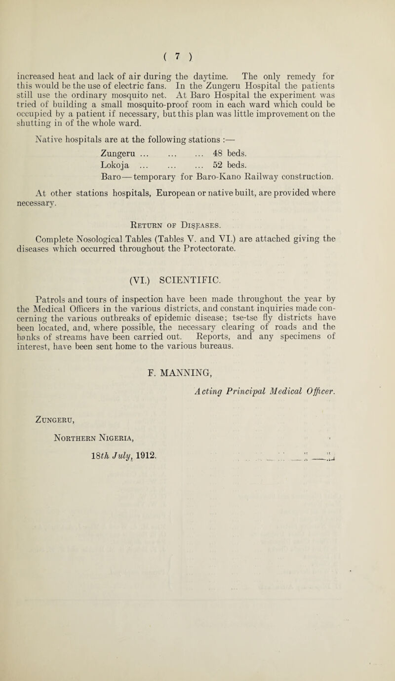 increased heat and lack of air during the daytime. The only remedy for this would be the use of electric fans. In the Zungeru Hospital the patients still use the ordinary mosquito net. At Baro Hospital the experiment was tried of building a small mosquito-proof room in each ward which could be occupied by a patient if necessary, but this plan was little improvement on the shutting in of the whole ward. Native hospitals are at the following stations :— Zungeru ... . 48 beds. Lokoja ... ... ... 52 beds. Baro — temporary for Baro-Kano Railway construction. At other stations hospitals, European or native built, are provided where necessary. Return of Diseases. Complete Nosological Tables (Tables V. and VI.) are attached giving the diseases which occurred throughout the Protectorate. (VI.) SCIENTIFIC. Patrols and tours of inspection have been made throughout the year by the Medical Officers in the various districts, and constant inquiries made con¬ cerning the various outbreaks of epidemic disease; tse-tse fly districts have been located, and, where possible, the necessary clearing of roads and the hanks of streams have been carried out. Reports, and any specimens of interest, have been sent home to the various bureaus. F. MANNING, Acting Principal Medical Officer. Zungeru, Northern Nigeria, 18th July, 1912.