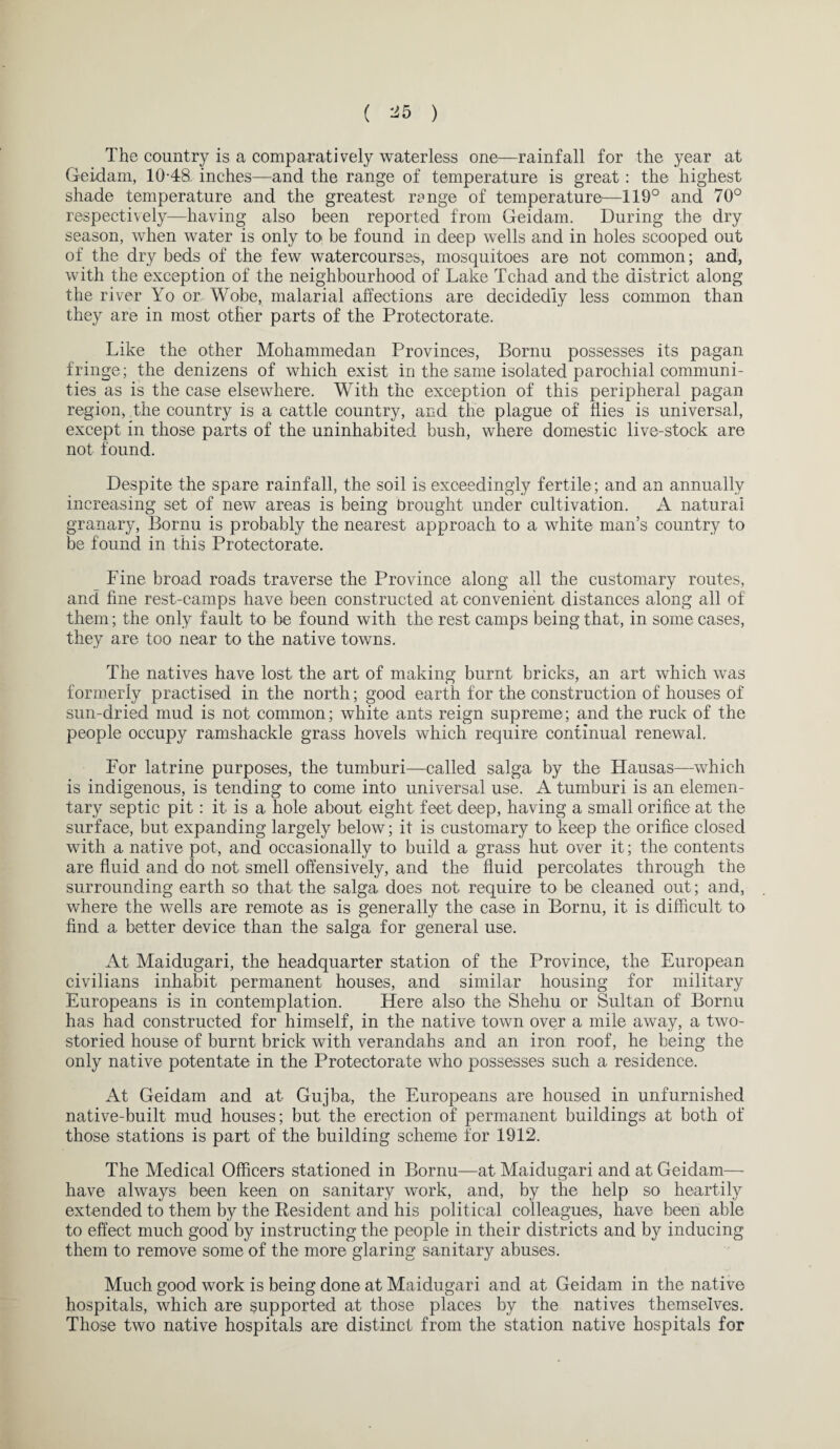 ( ^5 ) The country is a comparatively waterless one—rainfall for the year at Geidam, 10-48. inches—and the range of temperature is great : the highest shade temperature and the greatest range of temperature—119° and 70° respectively—having also been reported from Geidam. During the dry season, when water is only to be found in deep wells and in holes scooped out of the dry beds of the few watercourses, mosquitoes are not common; and, with the exception of the neighbourhood of Lake Tchad and the district along the river Yo or Wobe, malarial affections are decidedly less common than they are in most other parts of the Protectorate. Like the other Mohammedan Provinces, Bornu possesses its pagan fringe; the denizens of which exist in the same isolated parochial communi¬ ties as is the case elsewhere. With the exception of this peripheral pagan region, the country is a cattle country, and the plague of flies is universal, except in those parts of the uninhabited bush, where domestic live-stock are not found. Despite the spare rainfall, the soil is exceedingly fertile; and an annually increasing set of new areas is being brought under cultivation. A natural granary, Bornu is probably the nearest approach to a white man’s country to be found in this Protectorate. Fine broad roads traverse the Province along all the customary routes, and fine rest-camps have been constructed at convenient distances along all of them; the only fault to be found with the rest camps being that, in some cases, they are too near to the native towns. The natives have lost the art of making burnt bricks, an art which was formerly practised in the north; good earth for the construction of houses of sun-dried mud is not common; white ants reign supreme; and the ruck of the people occupy ramshackle grass hovels which require continual renewal. For latrine purposes, the tumburi—called saiga by the Flausas—which is indigenous, is tending to come into universal use. A tumburi is an elemen¬ tary septic pit: it is a hole about eight feet deep, having a small orifice at the surface, but expanding largely below; it is customary to keep the orifice closed with a native pot, and occasionally to build a grass hut over it; the contents are fluid and do not smell offensively, and the fluid percolates through the surrounding earth so that the saiga does not require to be cleaned out; and, where the wells are remote as is generally the case in Bornu, it is difficult to find a better device than the saiga for general use. At Maidugari, the headquarter station of the Province, the European civilians inhabit permanent houses, and similar housing for military Europeans is in contemplation. Ffere also the Shehu or Sultan of Bornu has had constructed for himself, in the native town over a mile away, a two- storied house of burnt brick with verandahs and an iron roof, he being the only native potentate in the Protectorate who possesses such a residence. At Geidam and at Gujba, the Europeans are housed in unfurnished native-built mud houses; but the erection of permanent buildings at both of those stations is part of the building scheme for 1912. The Medical Officers stationed in Bornu—at Maidugari and at Geidam— have always been keen on sanitary work, and, by the help so heartily extended to them by the Resident and his political colleagues, have been able to effect much good by instructing the people in their districts and by inducing them to remove some of the more glaring sanitary abuses. Much good work is being done at Maidugari and at Geidam in the native hospitals, which are supported at those places by the natives themselves. Those two native hospitals are distinct from the station native hospitals for